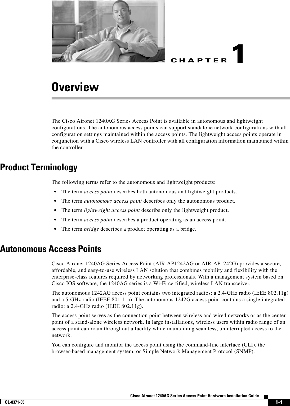 CHAPTER 1-1Cisco Aironet 1240AG Series Access Point Hardware Installation GuideOL-8371-051OverviewThe Cisco Aironet 1240AG Series Access Point is available in autonomous and lightweight configurations. The autonomous access points can support standalone network configurations with all configuration settings maintained within the access points. The lightweight access points operate in conjunction with a Cisco wireless LAN controller with all configuration information maintained within the controller.Product TerminologyThe following terms refer to the autonomous and lightweight products:•The term access point describes both autonomous and lightweight products. •The term autonomous access point describes only the autonomous product. •The term lightweight access point describs only the lightweight product.•The term access point describes a product operating as an access point.•The term bridge describes a product operating as a bridge.Autonomous Access PointsCisco Aironet 1240AG Series Access Point (AIR-AP1242AG or AIR-AP1242G) provides a secure, affordable, and easy-to-use wireless LAN solution that combines mobility and flexibility with the enterprise-class features required by networking professionals. With a management system based on Cisco IOS software, the 1240AG series is a Wi-Fi certified, wireless LAN transceiver. The autonomous 1242AG access point contains two integrated radios: a 2.4-GHz radio (IEEE 802.11g) and a 5-GHz radio (IEEE 801.11a). The autonomous 1242G access point contains a single integrated radio: a 2.4-GHz radio (IEEE 802.11g).The access point serves as the connection point between wireless and wired networks or as the center point of a stand-alone wireless network. In large installations, wireless users within radio range of an access point can roam throughout a facility while maintaining seamless, uninterrupted access to the network.You can configure and monitor the access point using the command-line interface (CLI), the browser-based management system, or Simple Network Management Protocol (SNMP). 