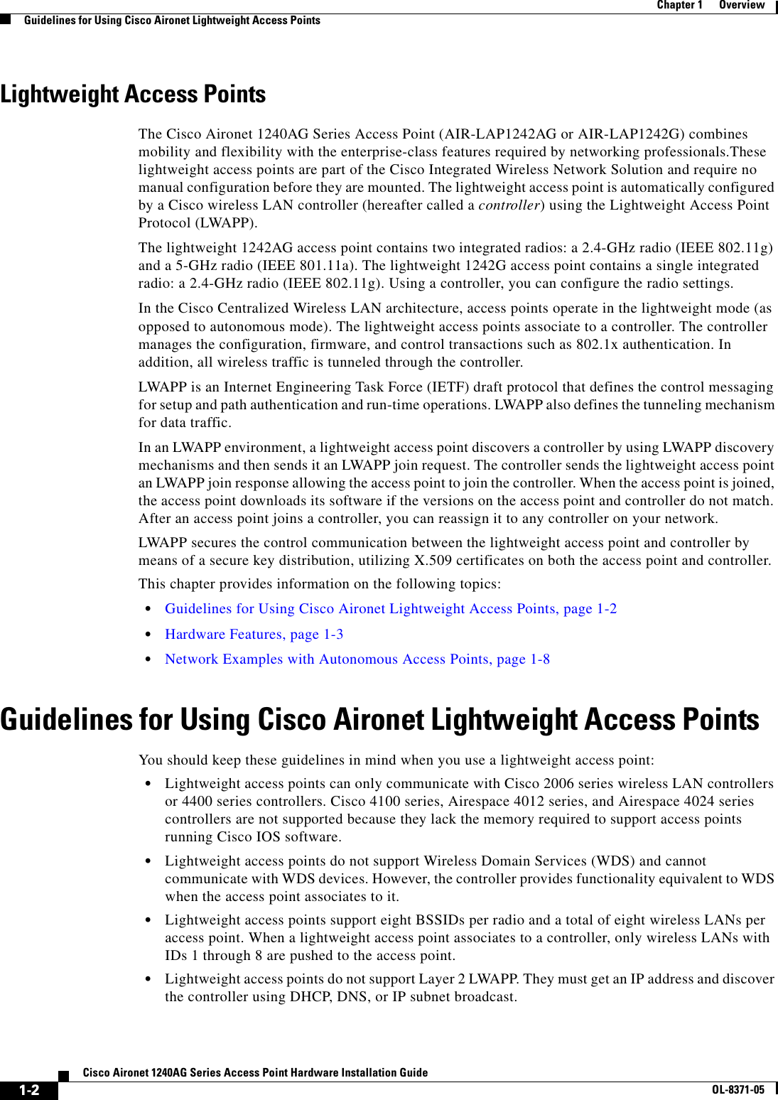  1-2Cisco Aironet 1240AG Series Access Point Hardware Installation GuideOL-8371-05Chapter 1      OverviewGuidelines for Using Cisco Aironet Lightweight Access PointsLightweight Access PointsThe Cisco Aironet 1240AG Series Access Point (AIR-LAP1242AG or AIR-LAP1242G) combines mobility and flexibility with the enterprise-class features required by networking professionals.These lightweight access points are part of the Cisco Integrated Wireless Network Solution and require no manual configuration before they are mounted. The lightweight access point is automatically configured by a Cisco wireless LAN controller (hereafter called a controller) using the Lightweight Access Point Protocol (LWAPP). The lightweight 1242AG access point contains two integrated radios: a 2.4-GHz radio (IEEE 802.11g) and a 5-GHz radio (IEEE 801.11a). The lightweight 1242G access point contains a single integrated radio: a 2.4-GHz radio (IEEE 802.11g). Using a controller, you can configure the radio settings.In the Cisco Centralized Wireless LAN architecture, access points operate in the lightweight mode (as opposed to autonomous mode). The lightweight access points associate to a controller. The controller manages the configuration, firmware, and control transactions such as 802.1x authentication. In addition, all wireless traffic is tunneled through the controller.LWAPP is an Internet Engineering Task Force (IETF) draft protocol that defines the control messaging for setup and path authentication and run-time operations. LWAPP also defines the tunneling mechanism for data traffic.In an LWAPP environment, a lightweight access point discovers a controller by using LWAPP discovery mechanisms and then sends it an LWAPP join request. The controller sends the lightweight access point an LWAPP join response allowing the access point to join the controller. When the access point is joined, the access point downloads its software if the versions on the access point and controller do not match. After an access point joins a controller, you can reassign it to any controller on your network.LWAPP secures the control communication between the lightweight access point and controller by means of a secure key distribution, utilizing X.509 certificates on both the access point and controller.This chapter provides information on the following topics:•Guidelines for Using Cisco Aironet Lightweight Access Points, page 1-2•Hardware Features, page 1-3•Network Examples with Autonomous Access Points, page 1-8Guidelines for Using Cisco Aironet Lightweight Access PointsYou should keep these guidelines in mind when you use a lightweight access point:•Lightweight access points can only communicate with Cisco 2006 series wireless LAN controllers or 4400 series controllers. Cisco 4100 series, Airespace 4012 series, and Airespace 4024 series controllers are not supported because they lack the memory required to support access points running Cisco IOS software. •Lightweight access points do not support Wireless Domain Services (WDS) and cannot communicate with WDS devices. However, the controller provides functionality equivalent to WDS when the access point associates to it.•Lightweight access points support eight BSSIDs per radio and a total of eight wireless LANs per access point. When a lightweight access point associates to a controller, only wireless LANs with IDs 1 through 8 are pushed to the access point.•Lightweight access points do not support Layer 2 LWAPP. They must get an IP address and discover the controller using DHCP, DNS, or IP subnet broadcast.