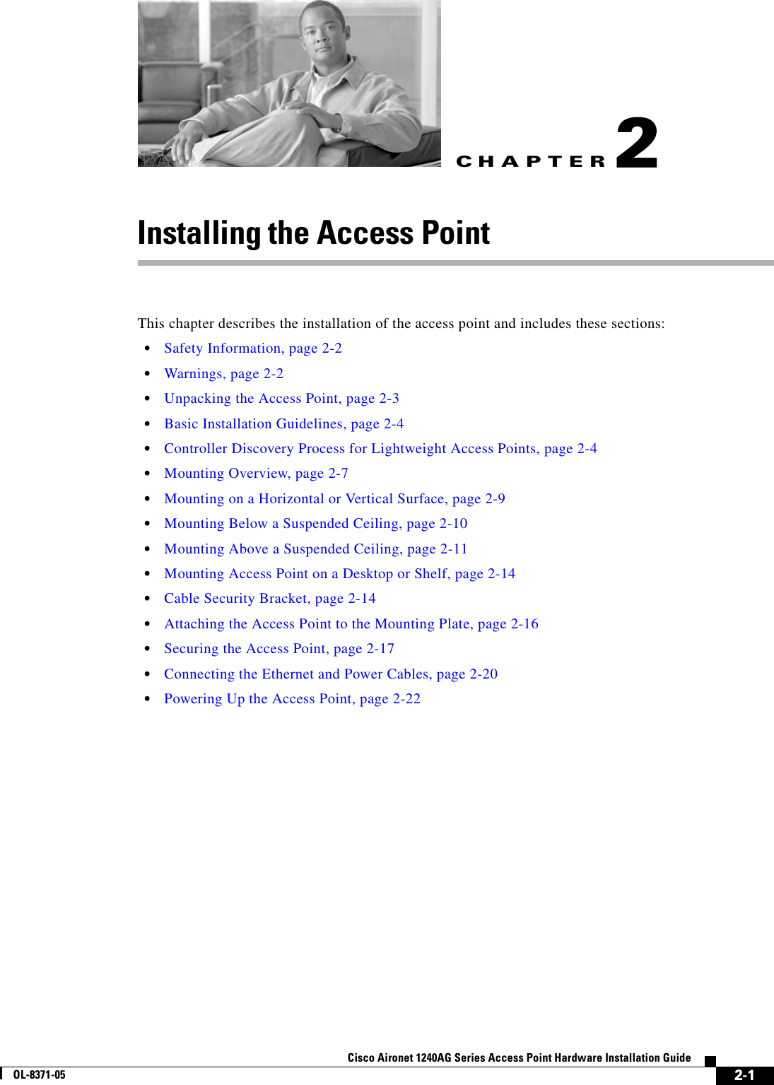 CHAPTER 2-1Cisco Aironet 1240AG Series Access Point Hardware Installation GuideOL-8371-052Installing the Access PointThis chapter describes the installation of the access point and includes these sections:•Safety Information, page 2-2•Warnings, page 2-2•Unpacking the Access Point, page 2-3•Basic Installation Guidelines, page 2-4•Controller Discovery Process for Lightweight Access Points, page 2-4•Mounting Overview, page 2-7•Mounting on a Horizontal or Vertical Surface, page 2-9•Mounting Below a Suspended Ceiling, page 2-10•Mounting Above a Suspended Ceiling, page 2-11•Mounting Access Point on a Desktop or Shelf, page 2-14•Cable Security Bracket, page 2-14•Attaching the Access Point to the Mounting Plate, page 2-16•Securing the Access Point, page 2-17•Connecting the Ethernet and Power Cables, page 2-20•Powering Up the Access Point, page 2-22