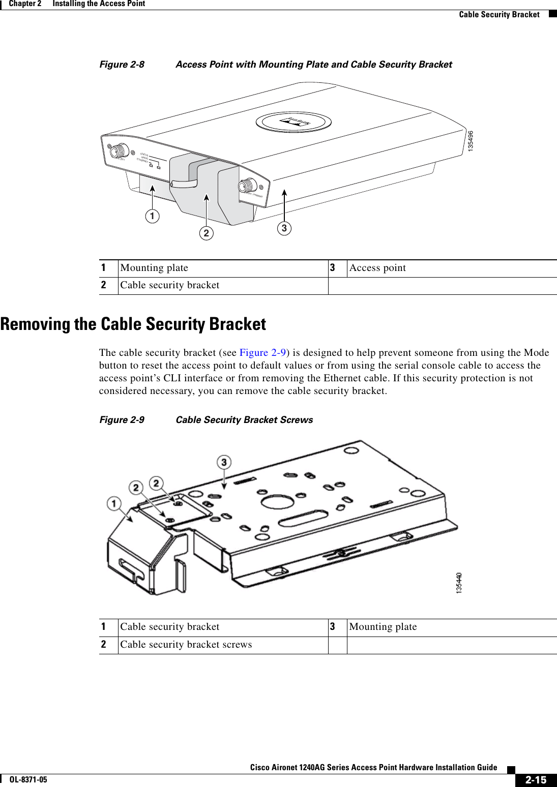  2-15Cisco Aironet 1240AG Series Access Point Hardware Installation GuideOL-8371-05Chapter 2      Installing the Access PointCable Security BracketFigure 2-8 Access Point with Mounting Plate and Cable Security Bracket Removing the Cable Security BracketThe cable security bracket (see Figure 2-9) is designed to help prevent someone from using the Mode button to reset the access point to default values or from using the serial console cable to access the access point’s CLI interface or from removing the Ethernet cable. If this security protection is not considered necessary, you can remove the cable security bracket.Figure 2-9 Cable Security Bracket Screws1Mounting plate 3Access point2Cable security bracket1354962.4 GHz RIGHT / PRIMARY 2.4 GHz LEFTSTATUSRADIOETHERNETETHERNET 48VDC3211Cable security bracket 3Mounting plate2Cable security bracket screws