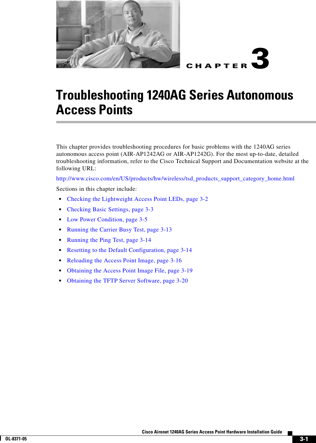 CHAPTER 3-1Cisco Aironet 1240AG Series Access Point Hardware Installation GuideOL-8371-053Troubleshooting 1240AG Series Autonomous Access PointsThis chapter provides troubleshooting procedures for basic problems with the 1240AG series autonomous access point (AIR-AP1242AG or AIR-AP1242G). For the most up-to-date, detailed troubleshooting information, refer to the Cisco Technical Support and Documentation website at the following URL:http://www.cisco.com/en/US/products/hw/wireless/tsd_products_support_category_home.htmlSections in this chapter include:•Checking the Lightweight Access Point LEDs, page 3-2•Checking Basic Settings, page 3-3•Low Power Condition, page 3-5•Running the Carrier Busy Test, page 3-13•Running the Ping Test, page 3-14•Resetting to the Default Configuration, page 3-14•Reloading the Access Point Image, page 3-16•Obtaining the Access Point Image File, page 3-19•Obtaining the TFTP Server Software, page 3-20
