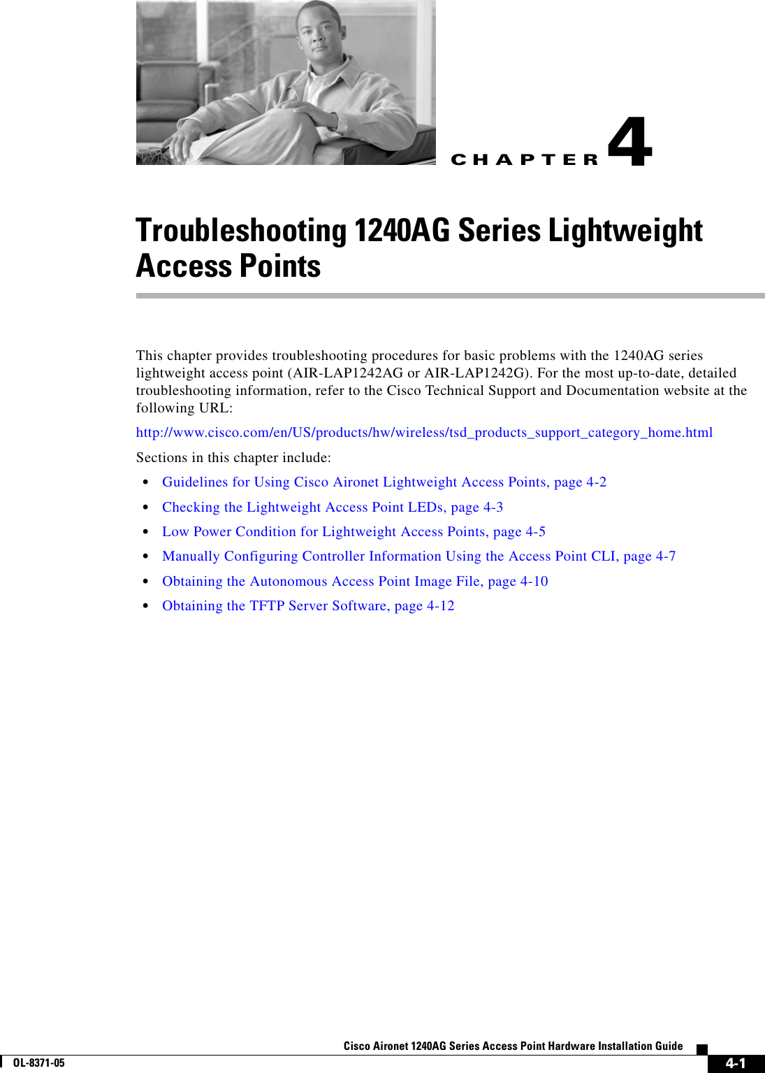 CHAPTER 4-1Cisco Aironet 1240AG Series Access Point Hardware Installation GuideOL-8371-054Troubleshooting 1240AG Series Lightweight Access PointsThis chapter provides troubleshooting procedures for basic problems with the 1240AG series lightweight access point (AIR-LAP1242AG or AIR-LAP1242G). For the most up-to-date, detailed troubleshooting information, refer to the Cisco Technical Support and Documentation website at the following URL:http://www.cisco.com/en/US/products/hw/wireless/tsd_products_support_category_home.htmlSections in this chapter include:•Guidelines for Using Cisco Aironet Lightweight Access Points, page 4-2•Checking the Lightweight Access Point LEDs, page 4-3•Low Power Condition for Lightweight Access Points, page 4-5•Manually Configuring Controller Information Using the Access Point CLI, page 4-7•Obtaining the Autonomous Access Point Image File, page 4-10•Obtaining the TFTP Server Software, page 4-12
