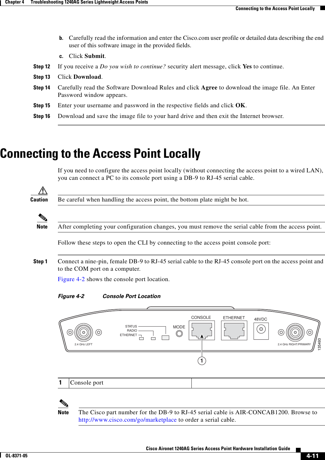  4-11Cisco Aironet 1240AG Series Access Point Hardware Installation GuideOL-8371-05Chapter 4      Troubleshooting 1240AG Series Lightweight Access PointsConnecting to the Access Point Locallyb. Carefully read the information and enter the Cisco.com user profile or detailed data describing the end user of this software image in the provided fields.c. Click Submit.Step 12 If you receive a Do you wish to continue? security alert message, click Yes to continue.Step 13 Click Download.Step 14 Carefully read the Software Download Rules and click Agree to download the image file. An Enter Password window appears.Step 15 Enter your username and password in the respective fields and click OK.Step 16 Download and save the image file to your hard drive and then exit the Internet browser. Connecting to the Access Point LocallyIf you need to configure the access point locally (without connecting the access point to a wired LAN), you can connect a PC to its console port using a DB-9 to RJ-45 serial cable. Caution Be careful when handling the access point, the bottom plate might be hot.Note After completing your configuration changes, you must remove the serial cable from the access point.Follow these steps to open the CLI by connecting to the access point console port:Step 1 Connect a nine-pin, female DB-9 to RJ-45 serial cable to the RJ-45 console port on the access point and to the COM port on a computer. Figure 4-2 shows the console port location.Figure 4-2 Console Port Location Note The Cisco part number for the DB-9 to RJ-45 serial cable is AIR-CONCAB1200. Browse to http://www.cisco.com/go/marketplace to order a serial cable.1Console portSTATUSRADIOETHERNETMODECONSOLE ETHERNET 48VDC2.4 GHz RIGHT/PRIMARY 2.4 GHz LEFT1354931