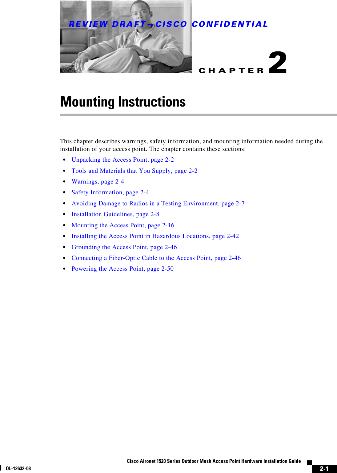 CHAPTERREVIEW DRAFT—CISCO CONFIDENTIAL2-1Cisco Aironet 1520 Series Outdoor Mesh Access Point Hardware Installation GuideOL-12632-032Mounting InstructionsThis chapter describes warnings, safety information, and mounting information needed during the installation of your access point. The chapter contains these sections:  • Unpacking the Access Point, page 2-2  • Tools and Materials that You Supply, page 2-2  • Warnings, page 2-4  • Safety Information, page 2-4  • Avoiding Damage to Radios in a Testing Environment, page 2-7  • Installation Guidelines, page 2-8  • Mounting the Access Point, page 2-16  • Installing the Access Point in Hazardous Locations, page 2-42  • Grounding the Access Point, page 2-46  • Connecting a Fiber-Optic Cable to the Access Point, page 2-46  • Powering the Access Point, page 2-50