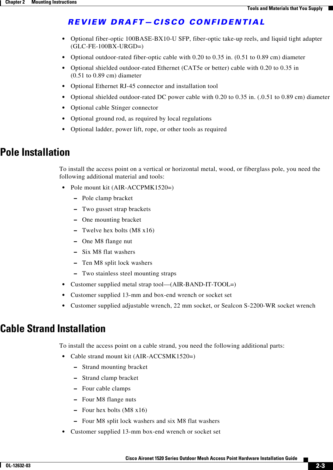 REVIEW DRAFT—CISCO CONFIDENTIAL2-3Cisco Aironet 1520 Series Outdoor Mesh Access Point Hardware Installation GuideOL-12632-03Chapter 2      Mounting Instructions  Tools and Materials that You Supply  • Optional fiber-optic 100BASE-BX10-U SFP, fiber-optic take-up reels, and liquid tight adapter (GLC-FE-100BX-URGD=)  • Optional outdoor-rated fiber-optic cable with 0.20 to 0.35 in. (0.51 to 0.89 cm) diameter  • Optional shielded outdoor-rated Ethernet (CAT5e or better) cable with 0.20 to 0.35 in  (0.51 to 0.89 cm) diameter  • Optional Ethernet RJ-45 connector and installation tool  • Optional shielded outdoor-rated DC power cable with 0.20 to 0.35 in. (.0.51 to 0.89 cm) diameter  • Optional cable Stinger connector  • Optional ground rod, as required by local regulations  • Optional ladder, power lift, rope, or other tools as requiredPole InstallationTo install the access point on a vertical or horizontal metal, wood, or fiberglass pole, you need the following additional material and tools:  • Pole mount kit (AIR-ACCPMK1520=)  –Pole clamp bracket  –Two gusset strap brackets  –One mounting bracket  –Twelve hex bolts (M8 x16)  –One M8 flange nut  –Six M8 flat washers  –Ten M8 split lock washers  –Two stainless steel mounting straps  • Customer supplied metal strap tool—(AIR-BAND-IT-TOOL=)  • Customer supplied 13-mm and box-end wrench or socket set  • Customer supplied adjustable wrench, 22 mm socket, or Sealcon S-2200-WR socket wrench Cable Strand InstallationTo install the access point on a cable strand, you need the following additional parts:  • Cable strand mount kit (AIR-ACCSMK1520=)   –Strand mounting bracket  –Strand clamp bracket  –Four cable clamps  –Four M8 flange nuts   –Four hex bolts (M8 x16)  –Four M8 split lock washers and six M8 flat washers  • Customer supplied 13-mm box-end wrench or socket set