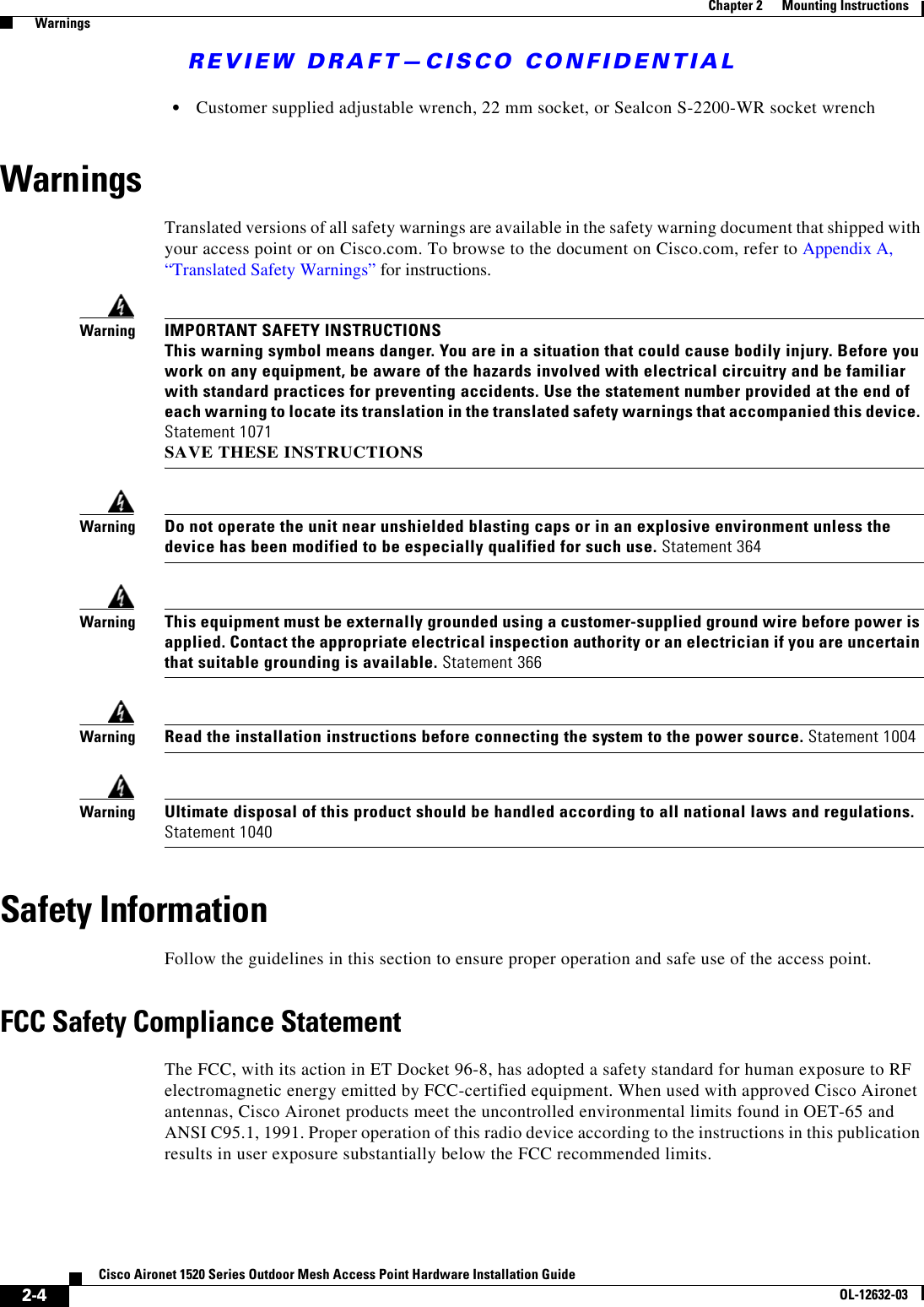 REVIEW DRAFT—CISCO CONFIDENTIAL2-4Cisco Aironet 1520 Series Outdoor Mesh Access Point Hardware Installation GuideOL-12632-03Chapter 2      Mounting Instructions  Warnings  • Customer supplied adjustable wrench, 22 mm socket, or Sealcon S-2200-WR socket wrench WarningsTranslated versions of all safety warnings are available in the safety warning document that shipped with your access point or on Cisco.com. To browse to the document on Cisco.com, refer to Appendix A, “Translated Safety Warnings” for instructions. WarningIMPORTANT SAFETY INSTRUCTIONS This warning symbol means danger. You are in a situation that could cause bodily injury. Before you work on any equipment, be aware of the hazards involved with electrical circuitry and be familiar with standard practices for preventing accidents. Use the statement number provided at the end of each warning to locate its translation in the translated safety warnings that accompanied this device. Statement 1071 SAVE THESE INSTRUCTIONSWarningDo not operate the unit near unshielded blasting caps or in an explosive environment unless the device has been modified to be especially qualified for such use. Statement 364WarningThis equipment must be externally grounded using a customer-supplied ground wire before power is applied. Contact the appropriate electrical inspection authority or an electrician if you are uncertain that suitable grounding is available. Statement 366WarningRead the installation instructions before connecting the system to the power source. Statement 1004WarningUltimate disposal of this product should be handled according to all national laws and regulations. Statement 1040Safety InformationFollow the guidelines in this section to ensure proper operation and safe use of the access point.FCC Safety Compliance StatementThe FCC, with its action in ET Docket 96-8, has adopted a safety standard for human exposure to RF electromagnetic energy emitted by FCC-certified equipment. When used with approved Cisco Aironet antennas, Cisco Aironet products meet the uncontrolled environmental limits found in OET-65 and ANSI C95.1, 1991. Proper operation of this radio device according to the instructions in this publication results in user exposure substantially below the FCC recommended limits.