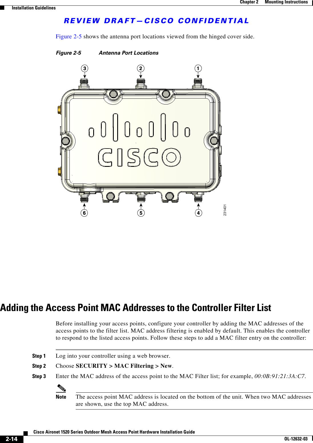REVIEW DRAFT—CISCO CONFIDENTIAL2-14Cisco Aironet 1520 Series Outdoor Mesh Access Point Hardware Installation GuideOL-12632-03Chapter 2      Mounting Instructions  Installation GuidelinesFigure 2-5 shows the antenna port locations viewed from the hinged cover side.Figure 2-5 Antenna Port LocationsAdding the Access Point MAC Addresses to the Controller Filter ListBefore installing your access points, configure your controller by adding the MAC addresses of the access points to the filter list. MAC address filtering is enabled by default. This enables the controller to respond to the listed access points. Follow these steps to add a MAC filter entry on the controller:Step 1 Log into your controller using a web browser.Step 2 Choose SECURITY &gt; MAC Filtering &gt; New.Step 3 Enter the MAC address of the access point to the MAC Filter list; for example, 00:0B:91:21:3A:C7.Note The access point MAC address is located on the bottom of the unit. When two MAC addresses are shown, use the top MAC address.