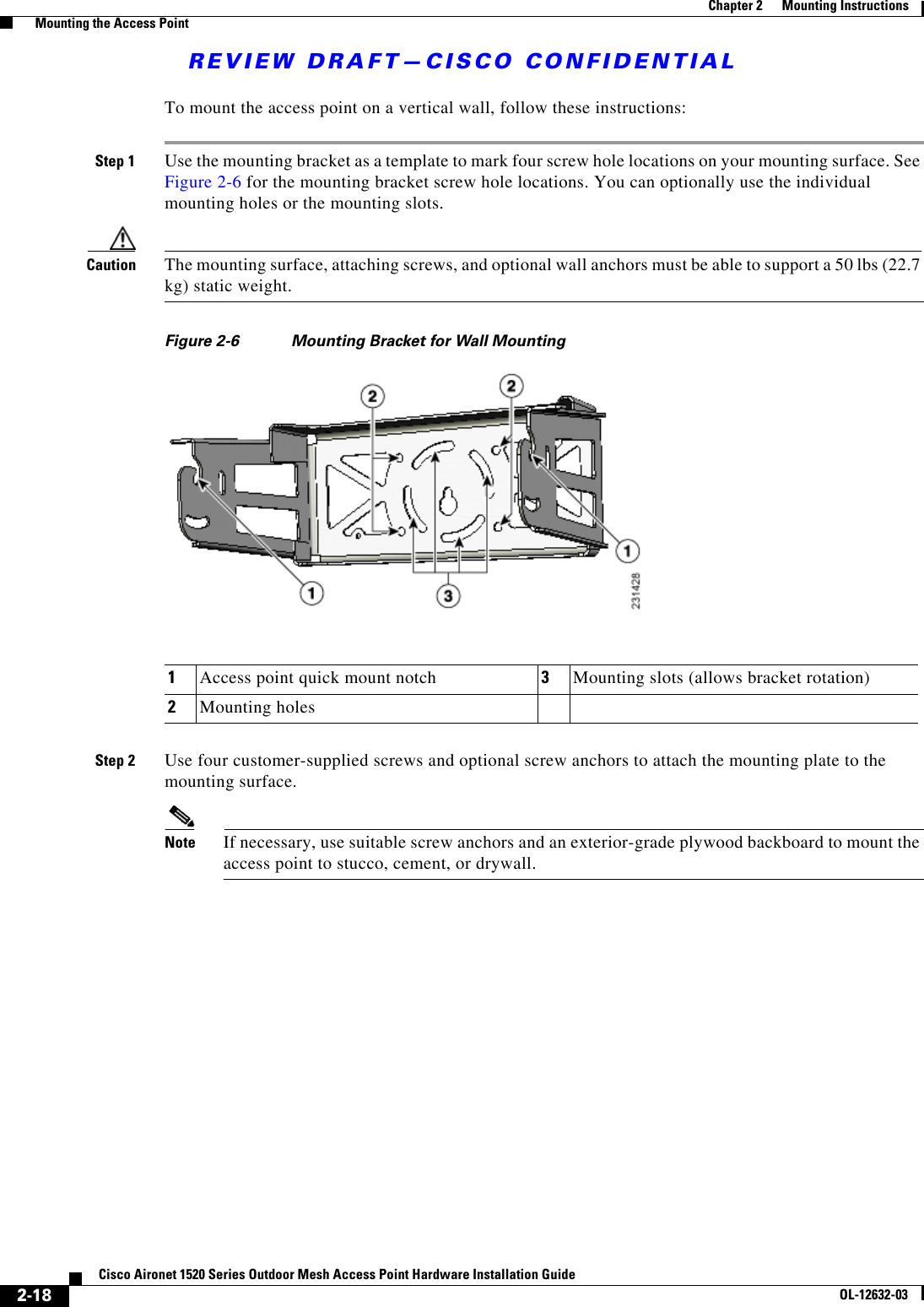 REVIEW DRAFT—CISCO CONFIDENTIAL2-18Cisco Aironet 1520 Series Outdoor Mesh Access Point Hardware Installation GuideOL-12632-03Chapter 2      Mounting Instructions  Mounting the Access PointTo mount the access point on a vertical wall, follow these instructions: Step 1 Use the mounting bracket as a template to mark four screw hole locations on your mounting surface. See Figure 2-6 for the mounting bracket screw hole locations. You can optionally use the individual mounting holes or the mounting slots.Caution The mounting surface, attaching screws, and optional wall anchors must be able to support a 50 lbs (22.7 kg) static weight. Figure 2-6 Mounting Bracket for Wall MountingStep 2 Use four customer-supplied screws and optional screw anchors to attach the mounting plate to the mounting surface.Note If necessary, use suitable screw anchors and an exterior-grade plywood backboard to mount the access point to stucco, cement, or drywall.1Access point quick mount notch 3Mounting slots (allows bracket rotation)2Mounting holes