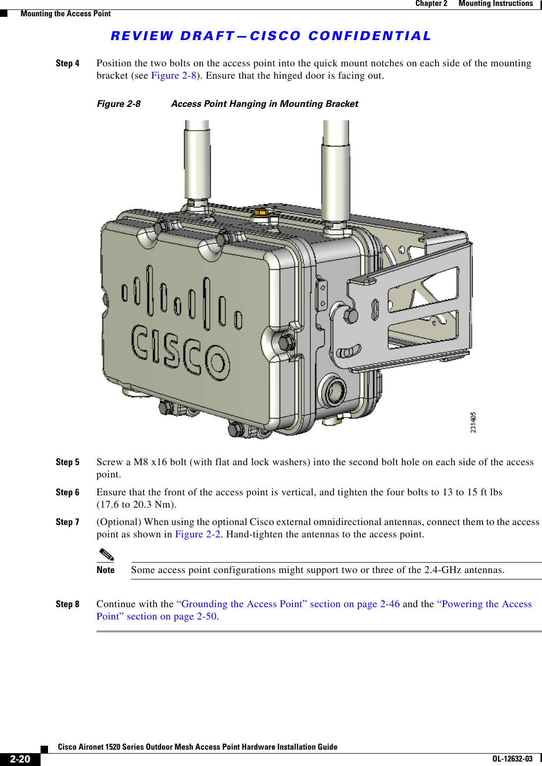REVIEW DRAFT—CISCO CONFIDENTIAL2-20Cisco Aironet 1520 Series Outdoor Mesh Access Point Hardware Installation GuideOL-12632-03Chapter 2      Mounting Instructions  Mounting the Access PointStep 4 Position the two bolts on the access point into the quick mount notches on each side of the mounting bracket (see Figure 2-8). Ensure that the hinged door is facing out.Figure 2-8 Access Point Hanging in Mounting BracketStep 5 Screw a M8 x16 bolt (with flat and lock washers) into the second bolt hole on each side of the access point. Step 6 Ensure that the front of the access point is vertical, and tighten the four bolts to 13 to 15 ft lbs  (17.6 to 20.3 Nm).Step 7 (Optional) When using the optional Cisco external omnidirectional antennas, connect them to the access point as shown in Figure 2-2. Hand-tighten the antennas to the access point.Note Some access point configurations might support two or three of the 2.4-GHz antennas.Step 8 Continue with the “Grounding the Access Point” section on page 2-46 and the “Powering the Access Point” section on page 2-50.