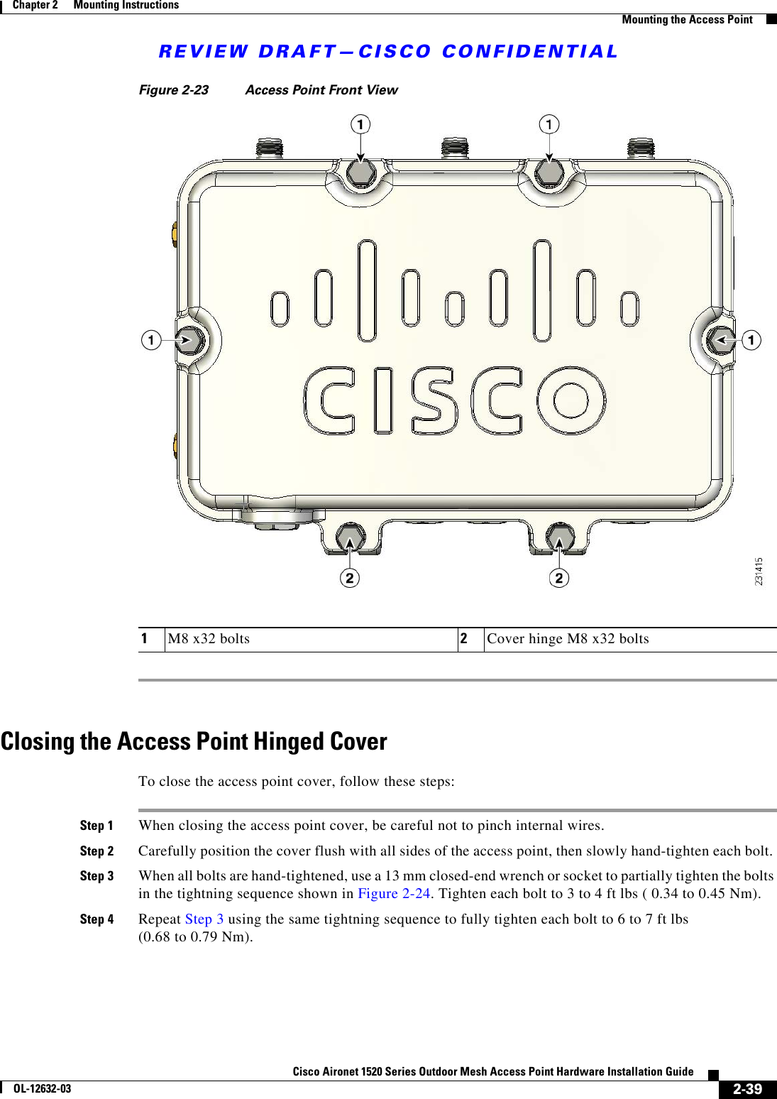REVIEW DRAFT—CISCO CONFIDENTIAL2-39Cisco Aironet 1520 Series Outdoor Mesh Access Point Hardware Installation GuideOL-12632-03Chapter 2      Mounting Instructions  Mounting the Access PointFigure 2-23 Access Point Front ViewClosing the Access Point Hinged CoverTo close the access point cover, follow these steps:Step 1 When closing the access point cover, be careful not to pinch internal wires. Step 2 Carefully position the cover flush with all sides of the access point, then slowly hand-tighten each bolt. Step 3 When all bolts are hand-tightened, use a 13 mm closed-end wrench or socket to partially tighten the bolts in the tightning sequence shown in Figure 2-24. Tighten each bolt to 3 to 4 ft lbs ( 0.34 to 0.45 Nm).Step 4 Repeat Step 3 using the same tightning sequence to fully tighten each bolt to 6 to 7 ft lbs  (0.68 to 0.79 Nm).1M8 x32 bolts 2Cover hinge M8 x32 bolts