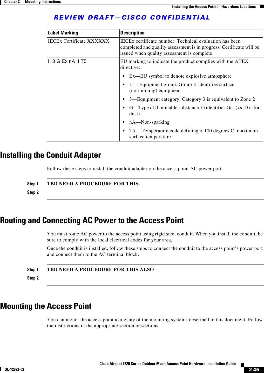 REVIEW DRAFT—CISCO CONFIDENTIAL2-45Cisco Aironet 1520 Series Outdoor Mesh Access Point Hardware Installation GuideOL-12632-03Chapter 2      Mounting Instructions  Installing the Access Point in Hazardous LocationsInstalling the Conduit AdapterFollow these steps to install the conduit adapter on the access point AC power port.Step 1 TBD NEED A PROCEDURE FOR THIS.Step 2Routing and Connecting AC Power to the Access PointYou must route AC power to the access point using rigid steel conduit. When you install the conduit, be sure to comply with the local electrical codes for your area.Once the conduit is installed, follow these steps to connect the conduit to the access point’s power port and connect them to the AC terminal block.Step 1 TBD NEED A PROCEDURE FOR THIS ALSOStep 2Mounting the Access PointYou can mount the access point using any of the mounting systems described in this document. Follow the instructions in the appropriate section or sections. IECEx Certificate XXXXXX IECEx certificate number. Technical evaluation has been completed and quality assessment is in progress. Certificate will be issued when quality assessment is complete.II 3 G Ex nA II T5 EU marking to indicate the product complies with the ATEX directive:   • Ex—EU symbol to denote explosive atmosphere  • II— Equipment group. Group II identifies surface (non-mining) equipment  • 3—Equipment category. Category 3 is equivalent to Zone 2  • G—Type of flammable substance, G identifies Gas (vs. D is for dust)  • nA—Non-sparking  • T5 —Temperature code defining &lt; 100 degrees C, maximum surface temperatureLabel Marking Description