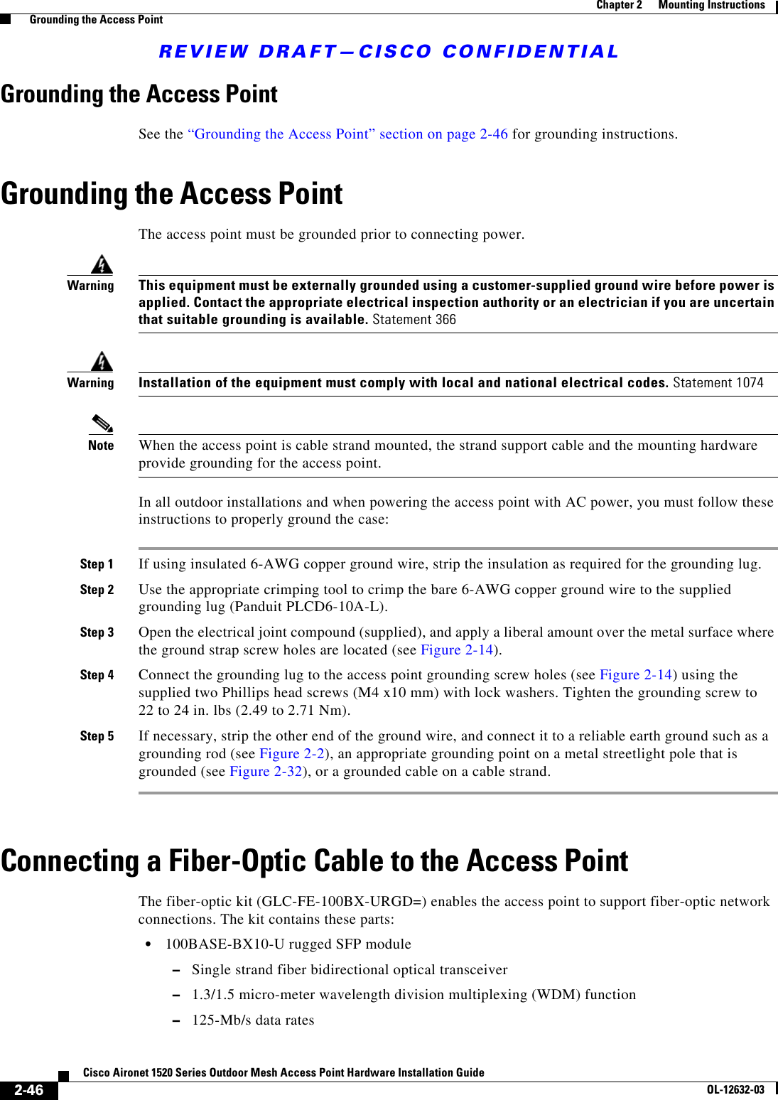 REVIEW DRAFT—CISCO CONFIDENTIAL2-46Cisco Aironet 1520 Series Outdoor Mesh Access Point Hardware Installation GuideOL-12632-03Chapter 2      Mounting Instructions  Grounding the Access PointGrounding the Access PointSee the “Grounding the Access Point” section on page 2-46 for grounding instructions.Grounding the Access PointThe access point must be grounded prior to connecting power.WarningThis equipment must be externally grounded using a customer-supplied ground wire before power is applied. Contact the appropriate electrical inspection authority or an electrician if you are uncertain that suitable grounding is available. Statement 366WarningInstallation of the equipment must comply with local and national electrical codes. Statement 1074Note When the access point is cable strand mounted, the strand support cable and the mounting hardware provide grounding for the access point.In all outdoor installations and when powering the access point with AC power, you must follow these instructions to properly ground the case:Step 1 If using insulated 6-AWG copper ground wire, strip the insulation as required for the grounding lug.Step 2 Use the appropriate crimping tool to crimp the bare 6-AWG copper ground wire to the supplied grounding lug (Panduit PLCD6-10A-L).Step 3 Open the electrical joint compound (supplied), and apply a liberal amount over the metal surface where the ground strap screw holes are located (see Figure 2-14). Step 4 Connect the grounding lug to the access point grounding screw holes (see Figure 2-14) using the supplied two Phillips head screws (M4 x10 mm) with lock washers. Tighten the grounding screw to 22 to 24 in. lbs (2.49 to 2.71 Nm). Step 5 If necessary, strip the other end of the ground wire, and connect it to a reliable earth ground such as a grounding rod (see Figure 2-2), an appropriate grounding point on a metal streetlight pole that is grounded (see Figure 2-32), or a grounded cable on a cable strand.Connecting a Fiber-Optic Cable to the Access Point The fiber-optic kit (GLC-FE-100BX-URGD=) enables the access point to support fiber-optic network connections. The kit contains these parts:  • 100BASE-BX10-U rugged SFP module  –Single strand fiber bidirectional optical transceiver  –1.3/1.5 micro-meter wavelength division multiplexing (WDM) function  –125-Mb/s data rates