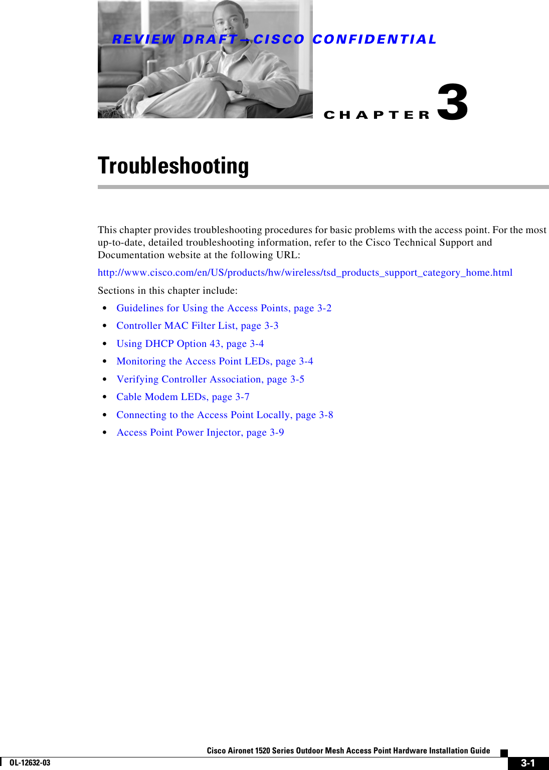 CHAPTERREVIEW DRAFT—CISCO CONFIDENTIAL3-1Cisco Aironet 1520 Series Outdoor Mesh Access Point Hardware Installation GuideOL-12632-033TroubleshootingThis chapter provides troubleshooting procedures for basic problems with the access point. For the most up-to-date, detailed troubleshooting information, refer to the Cisco Technical Support and Documentation website at the following URL:http://www.cisco.com/en/US/products/hw/wireless/tsd_products_support_category_home.htmlSections in this chapter include:  • Guidelines for Using the Access Points, page 3-2  • Controller MAC Filter List, page 3-3  • Using DHCP Option 43, page 3-4  • Monitoring the Access Point LEDs, page 3-4  • Verifying Controller Association, page 3-5  • Cable Modem LEDs, page 3-7  • Connecting to the Access Point Locally, page 3-8  • Access Point Power Injector, page 3-9