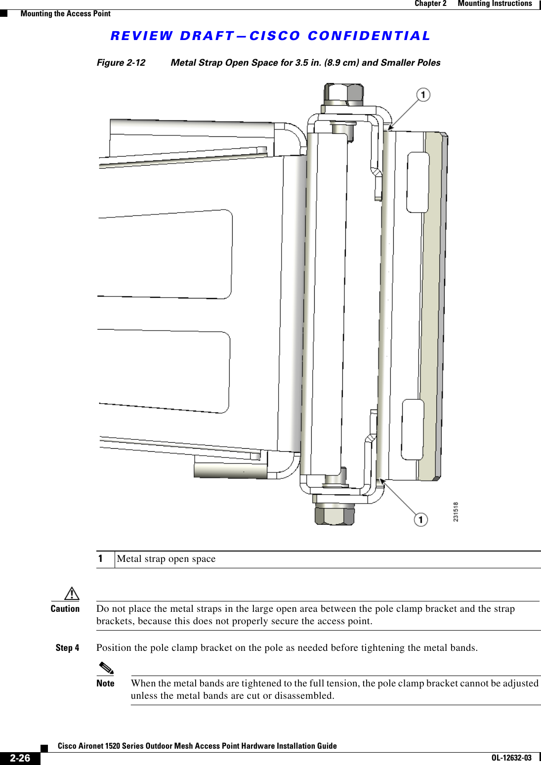 REVIEW DRAFT—CISCO CONFIDENTIAL2-26Cisco Aironet 1520 Series Outdoor Mesh Access Point Hardware Installation GuideOL-12632-03Chapter 2      Mounting Instructions  Mounting the Access PointFigure 2-12 Metal Strap Open Space for 3.5 in. (8.9 cm) and Smaller Poles Caution Do not place the metal straps in the large open area between the pole clamp bracket and the strap brackets, because this does not properly secure the access point.Step 4 Position the pole clamp bracket on the pole as needed before tightening the metal bands.Note When the metal bands are tightened to the full tension, the pole clamp bracket cannot be adjusted unless the metal bands are cut or disassembled.1Metal strap open space