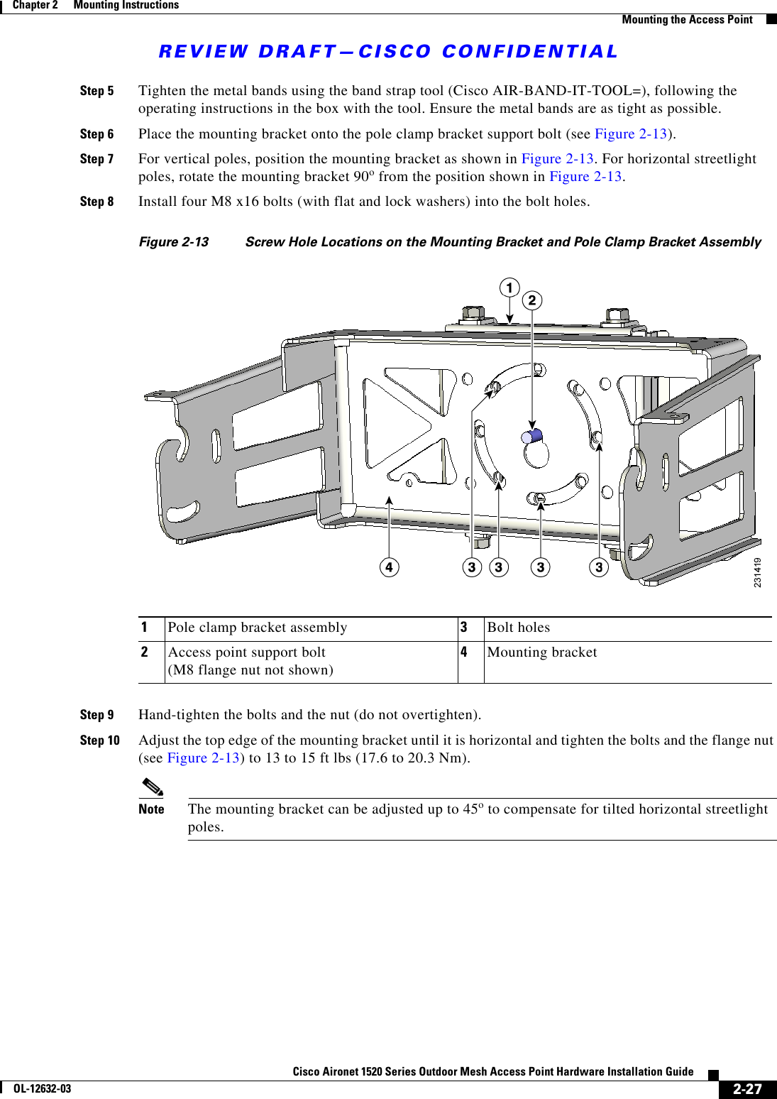 REVIEW DRAFT—CISCO CONFIDENTIAL2-27Cisco Aironet 1520 Series Outdoor Mesh Access Point Hardware Installation GuideOL-12632-03Chapter 2      Mounting Instructions  Mounting the Access PointStep 5 Tighten the metal bands using the band strap tool (Cisco AIR-BAND-IT-TOOL=), following the operating instructions in the box with the tool. Ensure the metal bands are as tight as possible.Step 6 Place the mounting bracket onto the pole clamp bracket support bolt (see Figure 2-13).Step 7 For vertical poles, position the mounting bracket as shown in Figure 2-13. For horizontal streetlight poles, rotate the mounting bracket 90o from the position shown in Figure 2-13.Step 8 Install four M8 x16 bolts (with flat and lock washers) into the bolt holes.Figure 2-13 Screw Hole Locations on the Mounting Bracket and Pole Clamp Bracket AssemblyStep 9 Hand-tighten the bolts and the nut (do not overtighten).Step 10 Adjust the top edge of the mounting bracket until it is horizontal and tighten the bolts and the flange nut (see Figure 2-13) to 13 to 15 ft lbs (17.6 to 20.3 Nm).Note The mounting bracket can be adjusted up to 45o to compensate for tilted horizontal streetlight poles. 1Pole clamp bracket assembly 3Bolt holes 2Access point support bolt  (M8 flange nut not shown)4Mounting bracket
