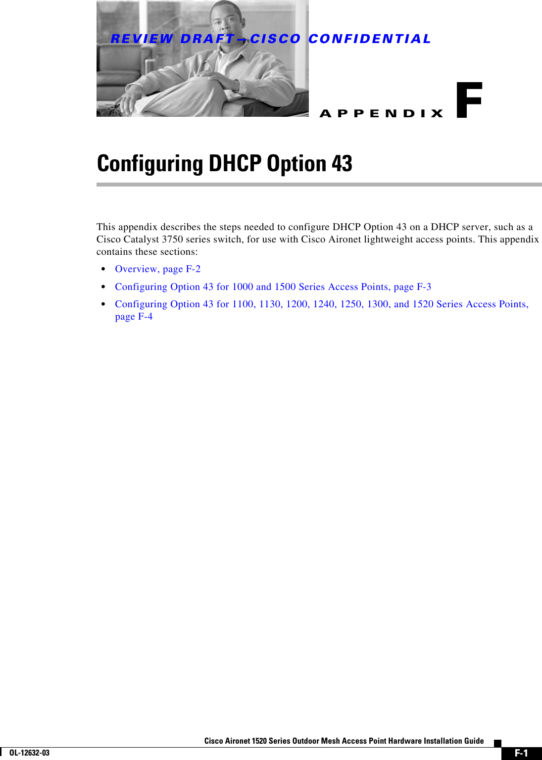 REVIEW DRAFT—CISCO CONFIDENTIALF-1Cisco Aironet 1520 Series Outdoor Mesh Access Point Hardware Installation GuideOL-12632-03APPENDIXFConfiguring DHCP Option 43This appendix describes the steps needed to configure DHCP Option 43 on a DHCP server, such as a Cisco Catalyst 3750 series switch, for use with Cisco Aironet lightweight access points. This appendix contains these sections:  • Overview, page F-2  • Configuring Option 43 for 1000 and 1500 Series Access Points, page F-3  • Configuring Option 43 for 1100, 1130, 1200, 1240, 1250, 1300, and 1520 Series Access Points, page F-4