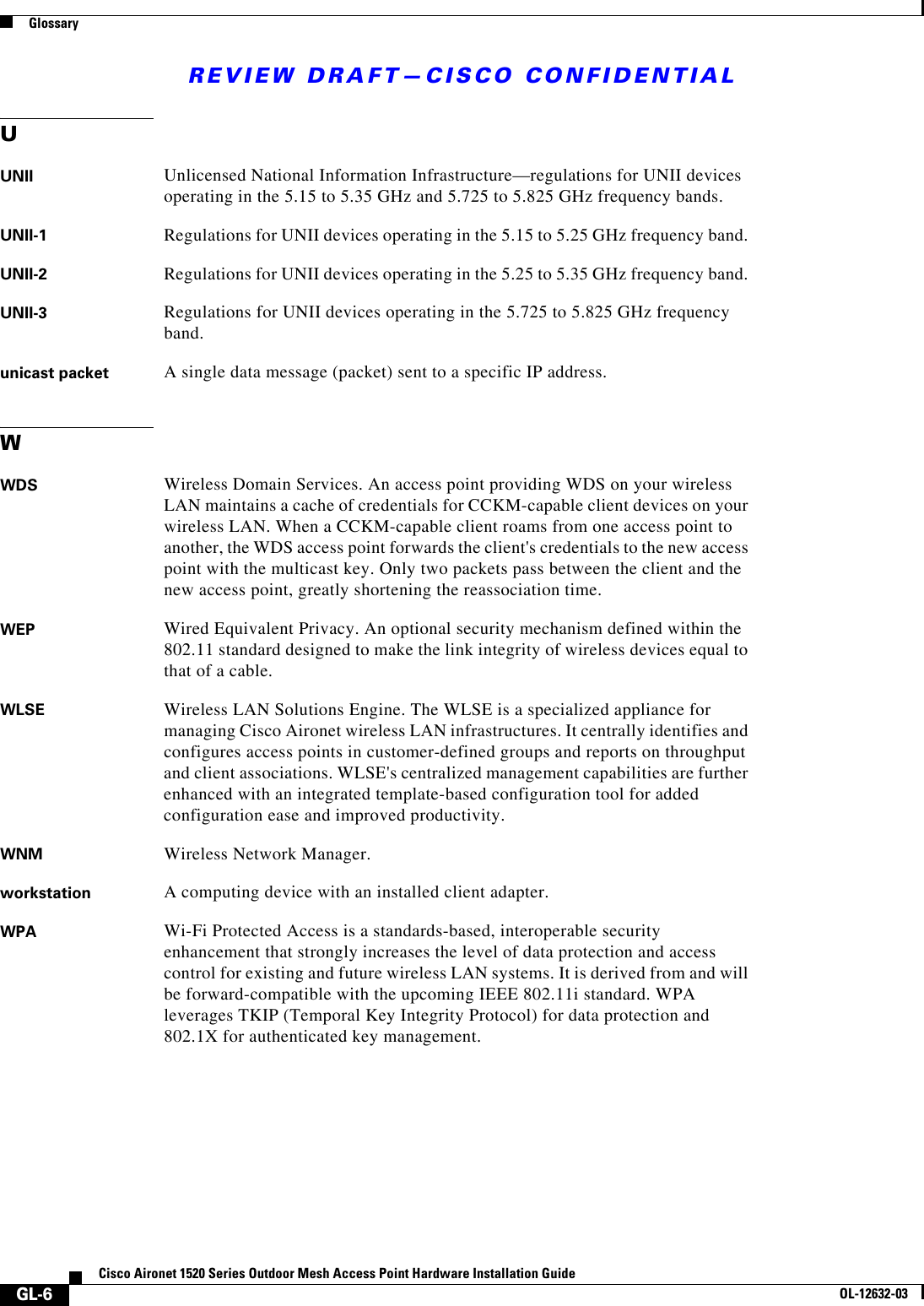 REVIEW DRAFT—CISCO CONFIDENTIALGlossaryGL-6Cisco Aironet 1520 Series Outdoor Mesh Access Point Hardware Installation GuideOL-12632-03UUNII Unlicensed National Information Infrastructure—regulations for UNII devices operating in the 5.15 to 5.35 GHz and 5.725 to 5.825 GHz frequency bands.UNII-1 Regulations for UNII devices operating in the 5.15 to 5.25 GHz frequency band.UNII-2 Regulations for UNII devices operating in the 5.25 to 5.35 GHz frequency band.UNII-3 Regulations for UNII devices operating in the 5.725 to 5.825 GHz frequency band.unicast packet A single data message (packet) sent to a specific IP address.WWDS Wireless Domain Services. An access point providing WDS on your wireless LAN maintains a cache of credentials for CCKM-capable client devices on your wireless LAN. When a CCKM-capable client roams from one access point to another, the WDS access point forwards the client&apos;s credentials to the new access point with the multicast key. Only two packets pass between the client and the new access point, greatly shortening the reassociation time. WEP Wired Equivalent Privacy. An optional security mechanism defined within the 802.11 standard designed to make the link integrity of wireless devices equal to that of a cable.WLSE Wireless LAN Solutions Engine. The WLSE is a specialized appliance for managing Cisco Aironet wireless LAN infrastructures. It centrally identifies and configures access points in customer-defined groups and reports on throughput and client associations. WLSE&apos;s centralized management capabilities are further enhanced with an integrated template-based configuration tool for added configuration ease and improved productivity. WNM Wireless Network Manager. workstation A computing device with an installed client adapter.WPA Wi-Fi Protected Access is a standards-based, interoperable security enhancement that strongly increases the level of data protection and access control for existing and future wireless LAN systems. It is derived from and will be forward-compatible with the upcoming IEEE 802.11i standard. WPA leverages TKIP (Temporal Key Integrity Protocol) for data protection and 802.1X for authenticated key management. 