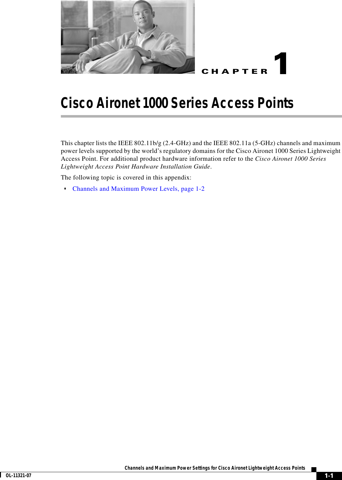 CHAPTER 1-1Channels and Maximum Power Settings for Cisco Aironet Lightweight Access PointsOL-11321-071Cisco Aironet 1000 Series Access PointsThis chapter lists the IEEE 802.11b/g (2.4-GHz) and the IEEE 802.11a (5-GHz) channels and maximum power levels supported by the world’s regulatory domains for the Cisco Aironet 1000 Series Lightweight Access Point. For additional product hardware information refer to the Cisco Aironet 1000 Series Lightweight Access Point Hardware Installation Guide.The following topic is covered in this appendix:  • Channels and Maximum Power Levels, page 1-2