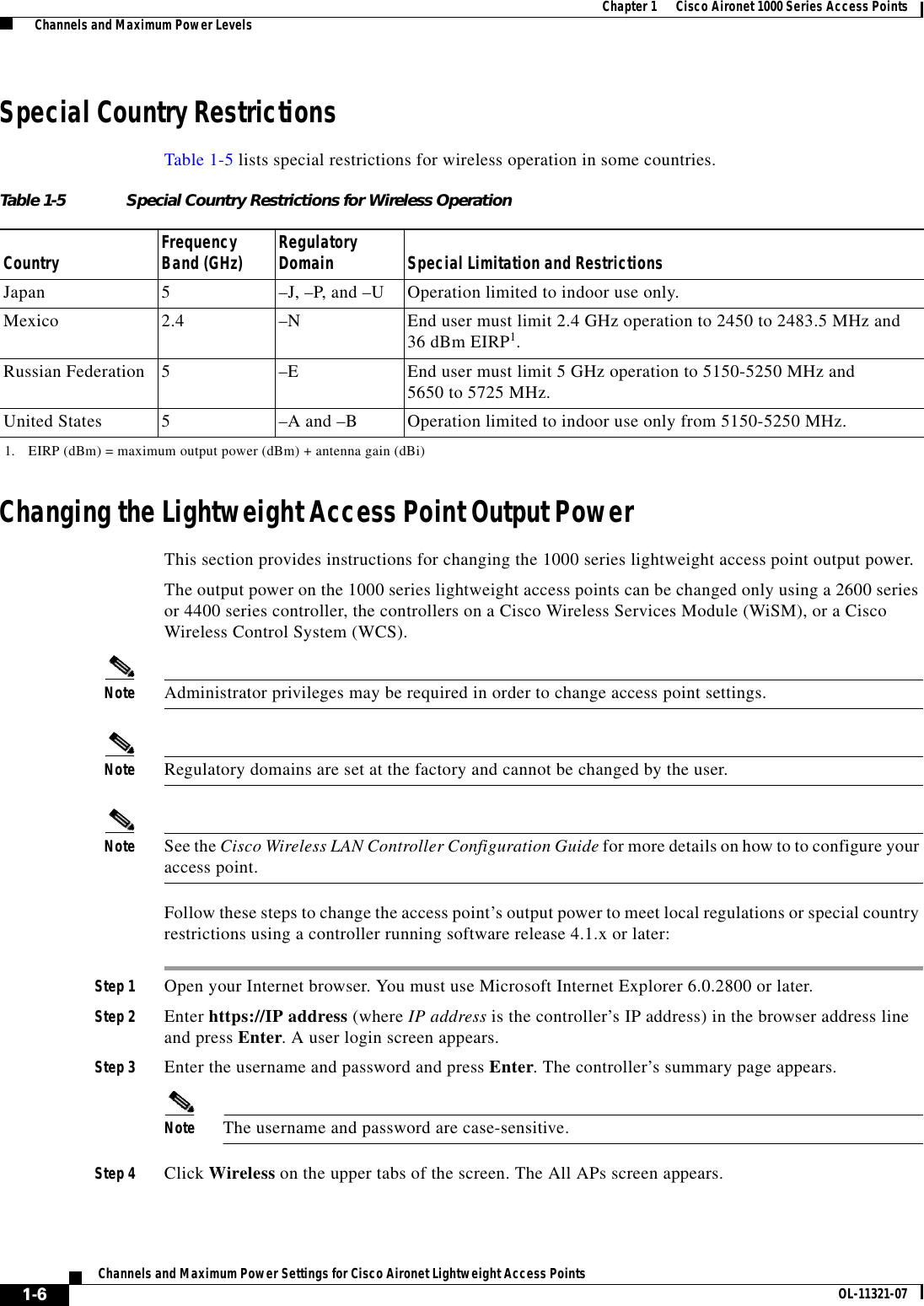  1-6Channels and Maximum Power Settings for Cisco Aironet Lightweight Access Points OL-11321-07Chapter 1      Cisco Aironet 1000 Series Access Points  Channels and Maximum Power LevelsSpecial Country RestrictionsTable 1-5 lists special restrictions for wireless operation in some countries. Changing the Lightweight Access Point Output PowerThis section provides instructions for changing the 1000 series lightweight access point output power. The output power on the 1000 series lightweight access points can be changed only using a 2600 series or 4400 series controller, the controllers on a Cisco Wireless Services Module (WiSM), or a Cisco Wireless Control System (WCS). Note Administrator privileges may be required in order to change access point settings.Note Regulatory domains are set at the factory and cannot be changed by the user.Note See the Cisco Wireless LAN Controller Configuration Guide for more details on how to to configure your access point.Follow these steps to change the access point’s output power to meet local regulations or special country restrictions using a controller running software release 4.1.x or later: Step 1 Open your Internet browser. You must use Microsoft Internet Explorer 6.0.2800 or later.Step 2 Enter https://IP address (where IP address is the controller’s IP address) in the browser address line and press Enter. A user login screen appears.Step 3 Enter the username and password and press Enter. The controller’s summary page appears.Note The username and password are case-sensitive.Step 4 Click Wireless on the upper tabs of the screen. The All APs screen appears.Table 1-5 Special Country Restrictions for Wireless OperationCountry Frequency Band (GHz) Regulatory Domain Special Limitation and RestrictionsJapan 5–J, –P, and –U Operation limited to indoor use only.Mexico 2.4  –N End user must limit 2.4 GHz operation to 2450 to 2483.5 MHz and  36 dBm EIRP1.1. EIRP (dBm) = maximum output power (dBm) + antenna gain (dBi)Russian Federation 5–E End user must limit 5 GHz operation to 5150-5250 MHz and  5650 to 5725 MHz.United States 5  –A and –B  Operation limited to indoor use only from 5150-5250 MHz.