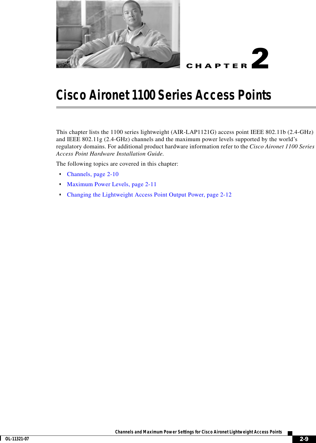 CHAPTER 2-9Channels and Maximum Power Settings for Cisco Aironet Lightweight Access PointsOL-11321-072Cisco Aironet 1100 Series Access Points This chapter lists the 1100 series lightweight (AIR-LAP1121G) access point IEEE 802.11b (2.4-GHz) and IEEE 802.11g (2.4-GHz) channels and the maximum power levels supported by the world’s regulatory domains. For additional product hardware information refer to the Cisco Aironet 1100 Series Access Point Hardware Installation Guide.The following topics are covered in this chapter:  • Channels, page 2-10  • Maximum Power Levels, page 2-11  • Changing the Lightweight Access Point Output Power, page 2-12