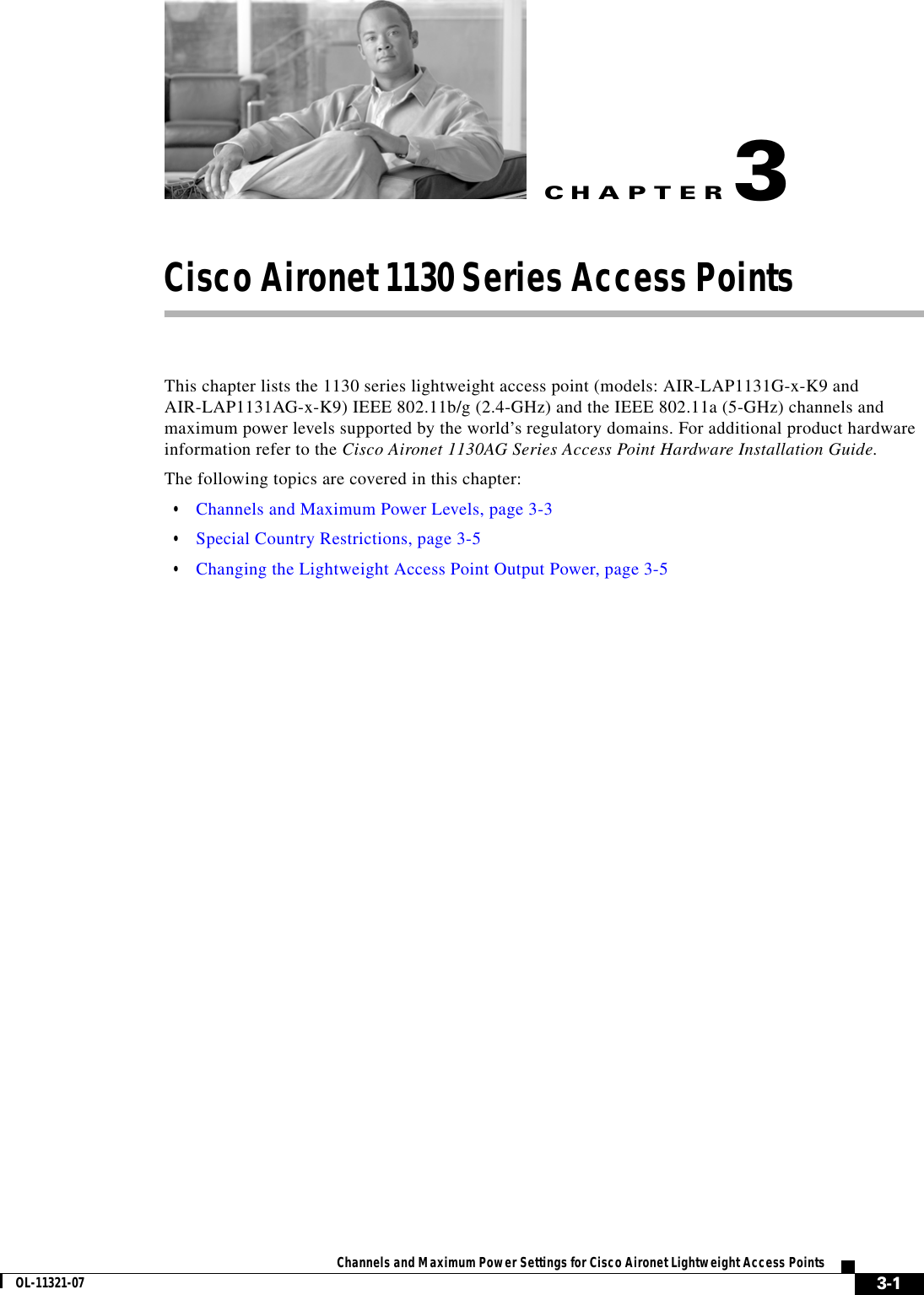 CHAPTER 3-1Channels and Maximum Power Settings for Cisco Aironet Lightweight Access PointsOL-11321-073Cisco Aironet 1130 Series Access PointsThis chapter lists the 1130 series lightweight access point (models: AIR-LAP1131G-x-K9 and AIR-LAP1131AG-x-K9) IEEE 802.11b/g (2.4-GHz) and the IEEE 802.11a (5-GHz) channels and maximum power levels supported by the world’s regulatory domains. For additional product hardware information refer to the Cisco Aironet 1130AG Series Access Point Hardware Installation Guide.The following topics are covered in this chapter:  • Channels and Maximum Power Levels, page 3-3  • Special Country Restrictions, page 3-5  • Changing the Lightweight Access Point Output Power, page 3-5