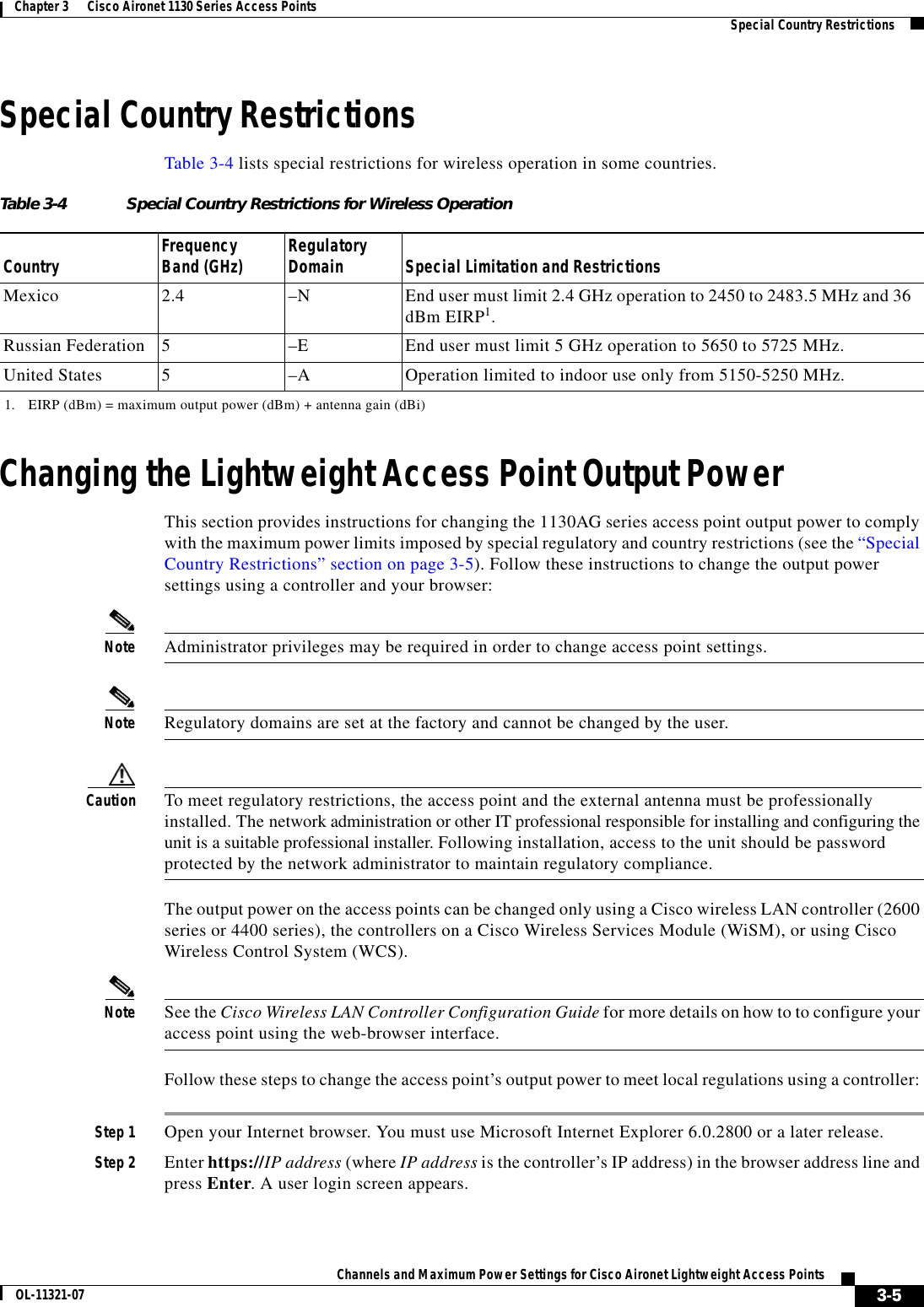  3-5Channels and Maximum Power Settings for Cisco Aironet Lightweight Access PointsOL-11321-07Chapter 3      Cisco Aironet 1130 Series Access Points   Special Country RestrictionsSpecial Country RestrictionsTable 3-4 lists special restrictions for wireless operation in some countries. Changing the Lightweight Access Point Output PowerThis section provides instructions for changing the 1130AG series access point output power to comply with the maximum power limits imposed by special regulatory and country restrictions (see the “Special Country Restrictions” section on page 3-5). Follow these instructions to change the output power settings using a controller and your browser:Note Administrator privileges may be required in order to change access point settings.Note Regulatory domains are set at the factory and cannot be changed by the user.Caution To meet regulatory restrictions, the access point and the external antenna must be professionally installed. The network administration or other IT professional responsible for installing and configuring the unit is a suitable professional installer. Following installation, access to the unit should be password protected by the network administrator to maintain regulatory compliance.The output power on the access points can be changed only using a Cisco wireless LAN controller (2600 series or 4400 series), the controllers on a Cisco Wireless Services Module (WiSM), or using Cisco Wireless Control System (WCS). Note See the Cisco Wireless LAN Controller Configuration Guide for more details on how to to configure your access point using the web-browser interface.Follow these steps to change the access point’s output power to meet local regulations using a controller: Step 1 Open your Internet browser. You must use Microsoft Internet Explorer 6.0.2800 or a later release.Step 2 Enter https://IP address (where IP address is the controller’s IP address) in the browser address line and press Enter. A user login screen appears.Table 3-4 Special Country Restrictions for Wireless OperationCountry Frequency Band (GHz) Regulatory Domain Special Limitation and RestrictionsMexico 2.4 –N End user must limit 2.4 GHz operation to 2450 to 2483.5 MHz and 36 dBm EIRP1.1. EIRP (dBm) = maximum output power (dBm) + antenna gain (dBi)Russian Federation 5–E End user must limit 5 GHz operation to 5650 to 5725 MHz.United States 5  –A  Operation limited to indoor use only from 5150-5250 MHz.