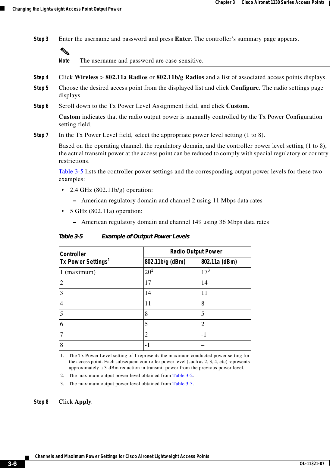  3-6Channels and Maximum Power Settings for Cisco Aironet Lightweight Access Points OL-11321-07Chapter 3      Cisco Aironet 1130 Series Access Points  Changing the Lightweight Access Point Output PowerStep 3 Enter the username and password and press Enter. The controller’s summary page appears.Note The username and password are case-sensitive.Step 4 Click Wireless &gt; 802.11a Radios or 802.11b/g Radios and a list of associated access points displays.Step 5 Choose the desired access point from the displayed list and click Configure. The radio settings page displays.Step 6 Scroll down to the Tx Power Level Assignment field, and click Custom.Custom indicates that the radio output power is manually controlled by the Tx Power Configuration setting field.Step 7 In the Tx Power Level field, select the appropriate power level setting (1 to 8). Based on the operating channel, the regulatory domain, and the controller power level setting (1 to 8), the actual transmit power at the access point can be reduced to comply with special regulatory or country restrictions. Table 3-5 lists the controller power settings and the corresponding output power levels for these two examples:  • 2.4 GHz (802.11b/g) operation:  –American regulatory domain and channel 2 using 11 Mbps data rates  • 5 GHz (802.11a) operation:  –American regulatory domain and channel 149 using 36 Mbps data ratesStep 8 Click Apply.Table 3-5 Example of Output Power LevelsController  Tx Power Settings11. The Tx Power Level setting of 1 represents the maximum conducted power setting for the access point. Each subsequent controller power level (such as 2, 3, 4, etc) represents approximately a 3-dBm reduction in transmit power from the previous power level.Radio Output Power802.11b/g (dBm) 802.11a (dBm)1 (maximum) 2022. The maximum output power level obtained from Table 3-2.1733. The maximum output power level obtained from Table 3-3.217 14314 11411 85 8 56 5 27 2 -18-1 –