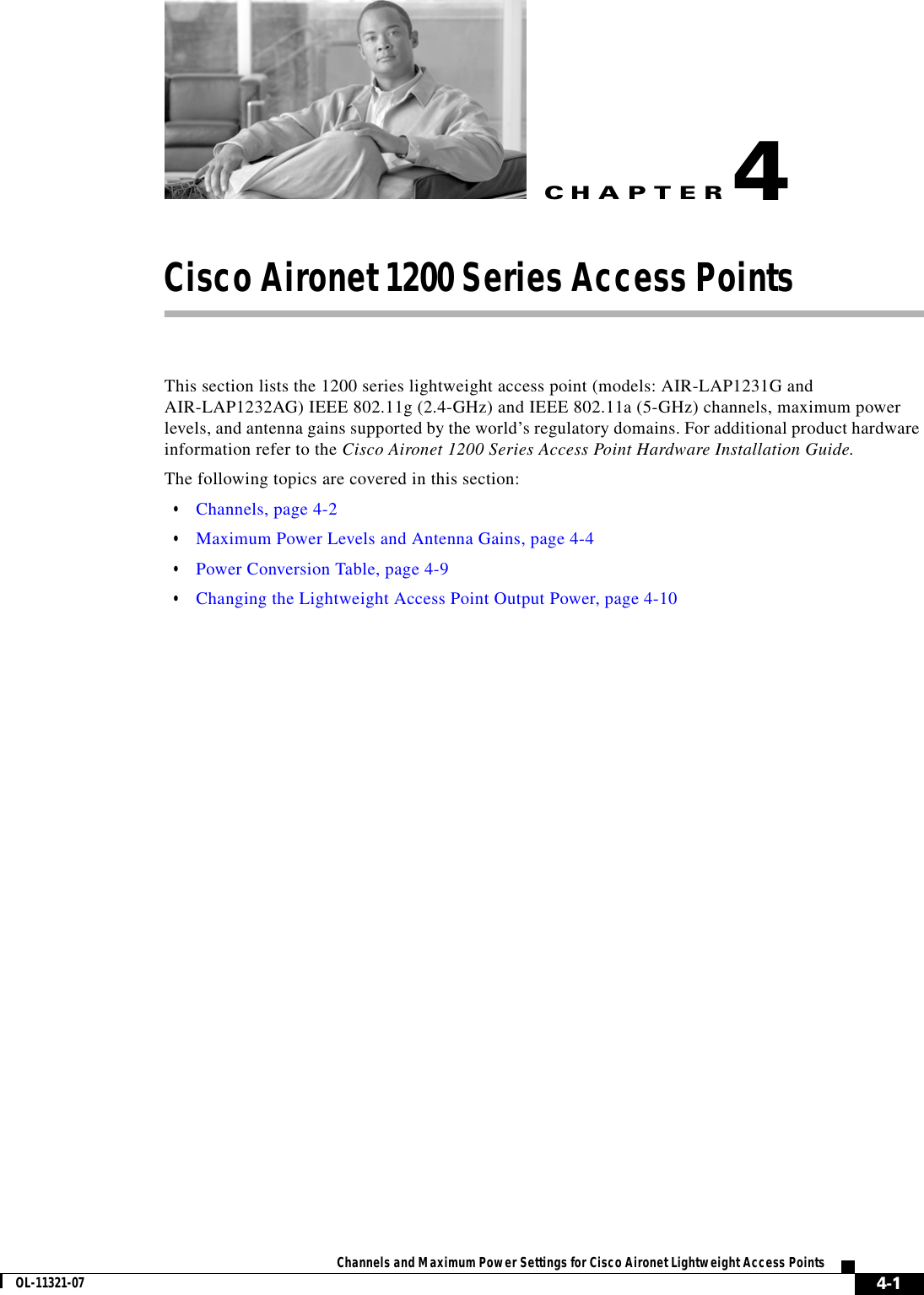 CHAPTER 4-1Channels and Maximum Power Settings for Cisco Aironet Lightweight Access PointsOL-11321-074Cisco Aironet 1200 Series Access Points This section lists the 1200 series lightweight access point (models: AIR-LAP1231G and AIR-LAP1232AG) IEEE 802.11g (2.4-GHz) and IEEE 802.11a (5-GHz) channels, maximum power levels, and antenna gains supported by the world’s regulatory domains. For additional product hardware information refer to the Cisco Aironet 1200 Series Access Point Hardware Installation Guide.The following topics are covered in this section:  • Channels, page 4-2  • Maximum Power Levels and Antenna Gains, page 4-4  • Power Conversion Table, page 4-9  • Changing the Lightweight Access Point Output Power, page 4-10