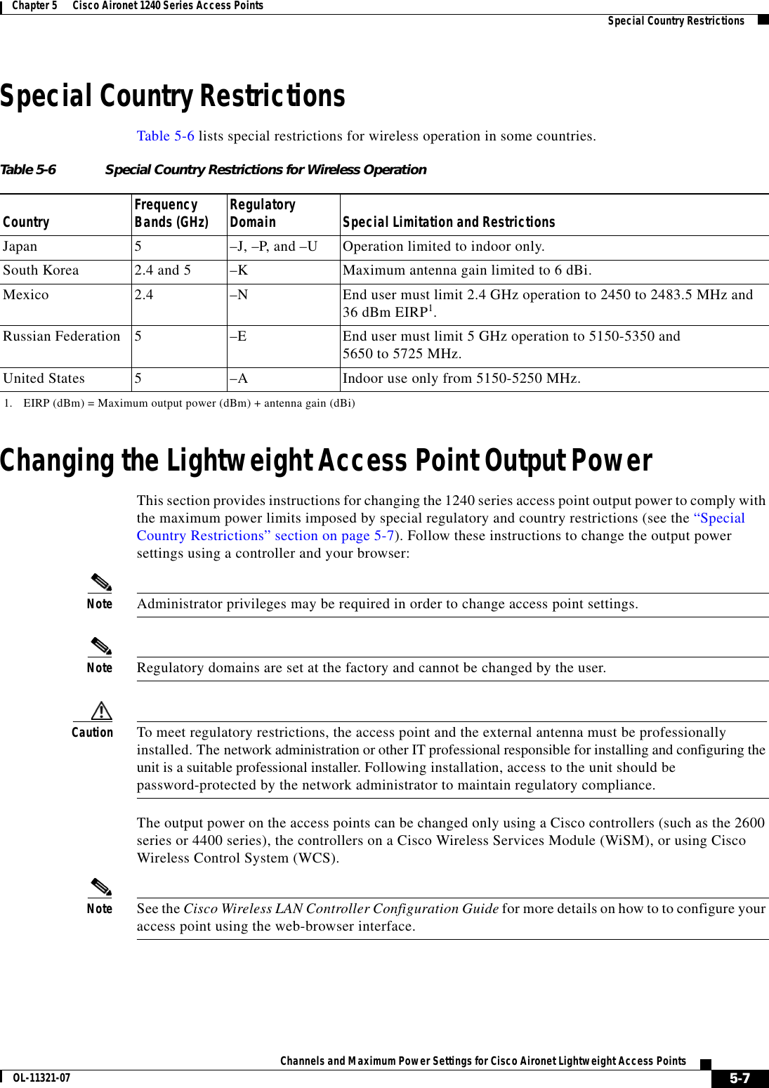  5-7Channels and Maximum Power Settings for Cisco Aironet Lightweight Access PointsOL-11321-07Chapter 5      Cisco Aironet 1240 Series Access Points   Special Country RestrictionsSpecial Country RestrictionsTable 5-6 lists special restrictions for wireless operation in some countries. Changing the Lightweight Access Point Output PowerThis section provides instructions for changing the 1240 series access point output power to comply with the maximum power limits imposed by special regulatory and country restrictions (see the “Special Country Restrictions” section on page 5-7). Follow these instructions to change the output power settings using a controller and your browser:Note Administrator privileges may be required in order to change access point settings.Note Regulatory domains are set at the factory and cannot be changed by the user.Caution To meet regulatory restrictions, the access point and the external antenna must be professionally installed. The network administration or other IT professional responsible for installing and configuring the unit is a suitable professional installer. Following installation, access to the unit should be  password-protected by the network administrator to maintain regulatory compliance.The output power on the access points can be changed only using a Cisco controllers (such as the 2600 series or 4400 series), the controllers on a Cisco Wireless Services Module (WiSM), or using Cisco Wireless Control System (WCS). Note See the Cisco Wireless LAN Controller Configuration Guide for more details on how to to configure your access point using the web-browser interface.Table 5-6 Special Country Restrictions for Wireless OperationCountry Frequency Bands (GHz) Regulatory Domain Special Limitation and RestrictionsJapan 5–J, –P, and –U Operation limited to indoor only.South Korea 2.4 and 5  –K Maximum antenna gain limited to 6 dBi.Mexico 2.4  –N End user must limit 2.4 GHz operation to 2450 to 2483.5 MHz and  36 dBm EIRP1.1. EIRP (dBm) = Maximum output power (dBm) + antenna gain (dBi)Russian Federation 5–E End user must limit 5 GHz operation to 5150-5350 and  5650 to 5725 MHz.United States 5  –A  Indoor use only from 5150-5250 MHz.