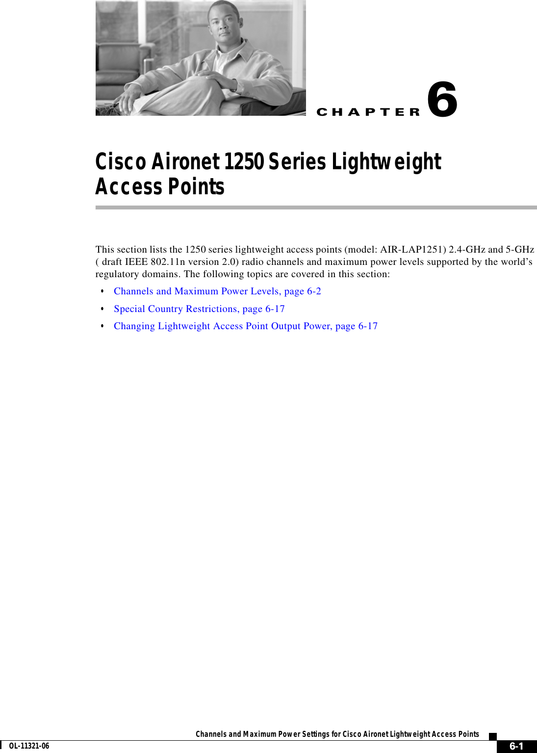 CHAPTER 6-1Channels and Maximum Power Settings for Cisco Aironet Lightweight Access PointsOL-11321-066Cisco Aironet 1250 Series Lightweight  Access Points This section lists the 1250 series lightweight access points (model: AIR-LAP1251) 2.4-GHz and 5-GHz ( draft IEEE 802.11n version 2.0) radio channels and maximum power levels supported by the world’s regulatory domains. The following topics are covered in this section:  • Channels and Maximum Power Levels, page 6-2  • Special Country Restrictions, page 6-17  • Changing Lightweight Access Point Output Power, page 6-17