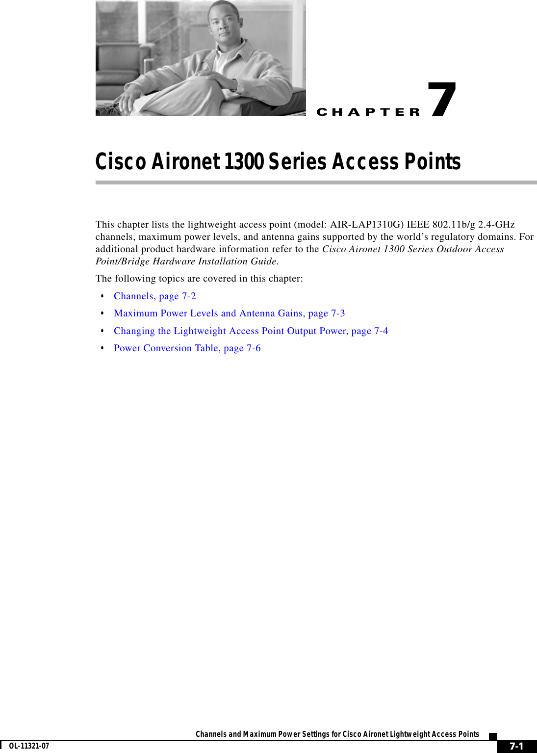 CHAPTER 7-1Channels and Maximum Power Settings for Cisco Aironet Lightweight Access PointsOL-11321-077Cisco Aironet 1300 Series Access Points This chapter lists the lightweight access point (model: AIR-LAP1310G) IEEE 802.11b/g 2.4-GHz channels, maximum power levels, and antenna gains supported by the world’s regulatory domains. For additional product hardware information refer to the Cisco Aironet 1300 Series Outdoor Access Point/Bridge Hardware Installation Guide.The following topics are covered in this chapter:  • Channels, page 7-2  • Maximum Power Levels and Antenna Gains, page 7-3  • Changing the Lightweight Access Point Output Power, page 7-4  • Power Conversion Table, page 7-6