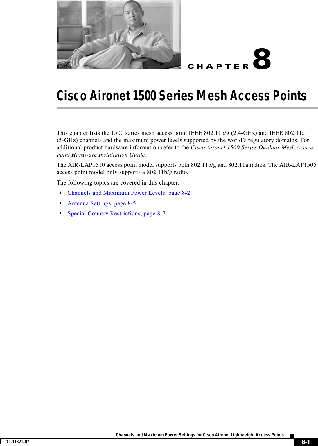 CHAPTER 8-1Channels and Maximum Power Settings for Cisco Aironet Lightweight Access PointsOL-11321-078Cisco Aironet 1500 Series Mesh Access Points This chapter lists the 1500 series mesh access point IEEE 802.11b/g (2.4-GHz) and IEEE 802.11a (5-GHz) channels and the maximum power levels supported by the world’s regulatory domains. For additional product hardware information refer to the Cisco Aironet 1500 Series Outdoor Mesh Access Point Hardware Installation Guide.The AIR-LAP1510 access point model supports both 802.11b/g and 802.11a radios. The AIR-LAP1505 access point model only supports a 802.11b/g radio.The following topics are covered in this chapter:  • Channels and Maximum Power Levels, page 8-2  • Antenna Settings, page 8-5  • Special Country Restrictions, page 8-7