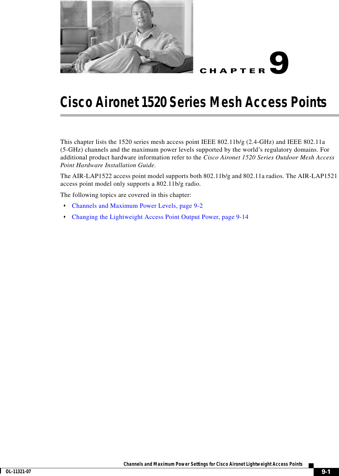 CHAPTER 9-1Channels and Maximum Power Settings for Cisco Aironet Lightweight Access PointsOL-11321-079Cisco Aironet 1520 Series Mesh Access Points This chapter lists the 1520 series mesh access point IEEE 802.11b/g (2.4-GHz) and IEEE 802.11a (5-GHz) channels and the maximum power levels supported by the world’s regulatory domains. For additional product hardware information refer to the Cisco Aironet 1520 Series Outdoor Mesh Access Point Hardware Installation Guide.The AIR-LAP1522 access point model supports both 802.11b/g and 802.11a radios. The AIR-LAP1521 access point model only supports a 802.11b/g radio.The following topics are covered in this chapter:  • Channels and Maximum Power Levels, page 9-2  • Changing the Lightweight Access Point Output Power, page 9-14