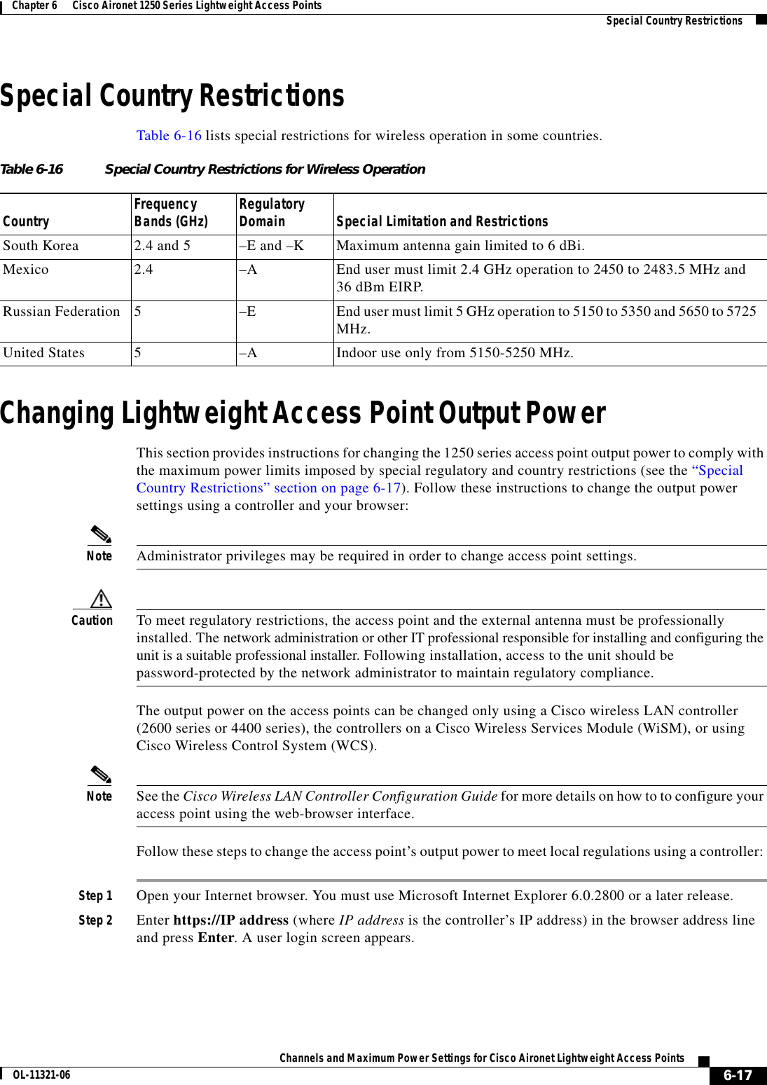  6-17Channels and Maximum Power Settings for Cisco Aironet Lightweight Access PointsOL-11321-06Chapter 6      Cisco Aironet 1250 Series Lightweight Access Points   Special Country RestrictionsSpecial Country RestrictionsTable 6-16 lists special restrictions for wireless operation in some countries. Changing Lightweight Access Point Output PowerThis section provides instructions for changing the 1250 series access point output power to comply with the maximum power limits imposed by special regulatory and country restrictions (see the “Special Country Restrictions” section on page 6-17). Follow these instructions to change the output power settings using a controller and your browser:Note Administrator privileges may be required in order to change access point settings.Caution To meet regulatory restrictions, the access point and the external antenna must be professionally installed. The network administration or other IT professional responsible for installing and configuring the unit is a suitable professional installer. Following installation, access to the unit should be  password-protected by the network administrator to maintain regulatory compliance.The output power on the access points can be changed only using a Cisco wireless LAN controller (2600 series or 4400 series), the controllers on a Cisco Wireless Services Module (WiSM), or using Cisco Wireless Control System (WCS). Note See the Cisco Wireless LAN Controller Configuration Guide for more details on how to to configure your access point using the web-browser interface.Follow these steps to change the access point’s output power to meet local regulations using a controller: Step 1 Open your Internet browser. You must use Microsoft Internet Explorer 6.0.2800 or a later release.Step 2 Enter https://IP address (where IP address is the controller’s IP address) in the browser address line and press Enter. A user login screen appears.Table 6-16 Special Country Restrictions for Wireless OperationCountry Frequency Bands (GHz) Regulatory Domain Special Limitation and RestrictionsSouth Korea 2.4 and 5  –E and –K Maximum antenna gain limited to 6 dBi.Mexico 2.4  –A End user must limit 2.4 GHz operation to 2450 to 2483.5 MHz and  36 dBm EIRP.Russian Federation 5–E End user must limit 5 GHz operation to 5150 to 5350 and 5650 to 5725 MHz.United States 5  –A  Indoor use only from 5150-5250 MHz.
