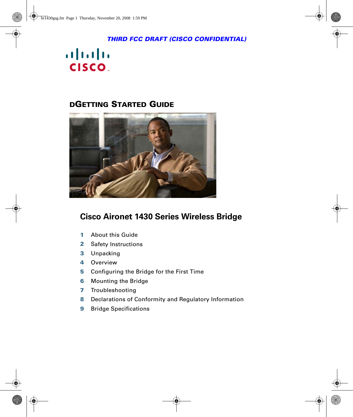 THIRD FCC DRAFT (CISCO CONFIDENTIAL)DGETTING STARTED GUIDE Cisco Aironet 1430 Series Wireless Bridge1About this Guide2Safety Instructions3Unpacking4Overview5Configuring the Bridge for the First Time6Mounting the Bridge7Troubleshooting8Declarations of Conformity and Regulatory Information9Bridge Specificationsbr1430gsg.fm  Page 1  Thursday, November 20, 2008  1:59 PM