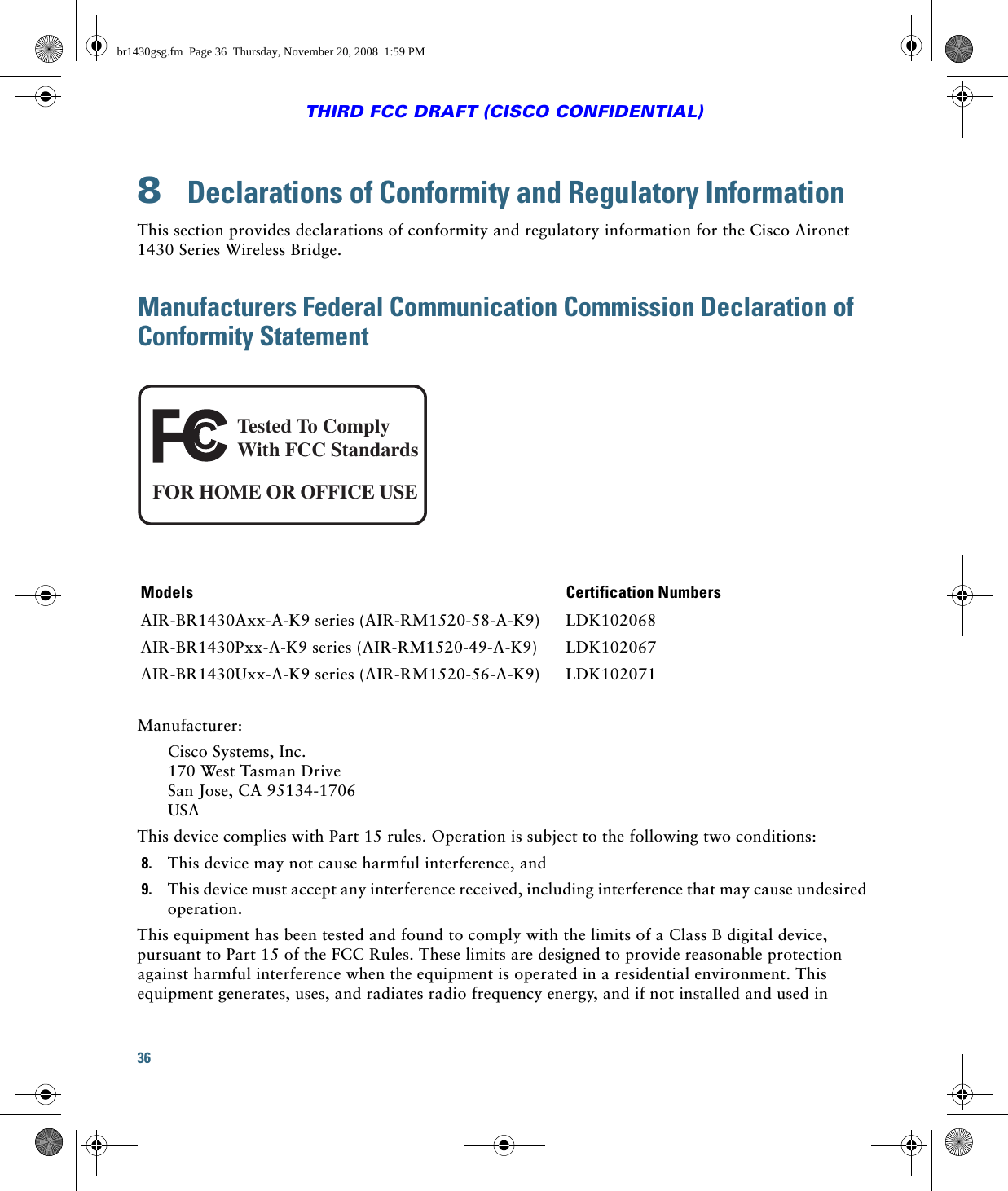 36THIRD FCC DRAFT (CISCO CONFIDENTIAL)8  Declarations of Conformity and Regulatory InformationThis section provides declarations of conformity and regulatory information for the Cisco Aironet 1430 Series Wireless Bridge.Manufacturers Federal Communication Commission Declaration of Conformity StatementManufacturer:Cisco Systems, Inc. 170 West Tasman Drive San Jose, CA 95134-1706 USAThis device complies with Part 15 rules. Operation is subject to the following two conditions:8. This device may not cause harmful interference, and9. This device must accept any interference received, including interference that may cause undesired operation.This equipment has been tested and found to comply with the limits of a Class B digital device, pursuant to Part 15 of the FCC Rules. These limits are designed to provide reasonable protection against harmful interference when the equipment is operated in a residential environment. This equipment generates, uses, and radiates radio frequency energy, and if not installed and used in Models Certification NumbersAIR-BR1430Axx-A-K9 series (AIR-RM1520-58-A-K9) LDK102068AIR-BR1430Pxx-A-K9 series (AIR-RM1520-49-A-K9) LDK102067AIR-BR1430Uxx-A-K9 series (AIR-RM1520-56-A-K9) LDK102071Tested To ComplyWith FCC StandardsFOR HOME OR OFFICE USEbr1430gsg.fm  Page 36  Thursday, November 20, 2008  1:59 PM