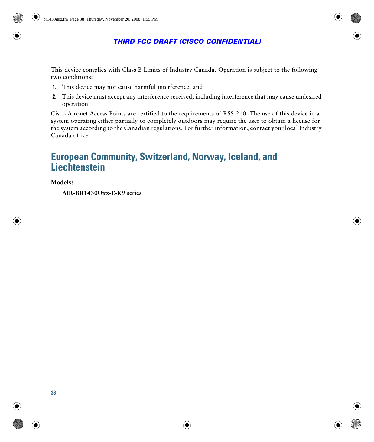 38THIRD FCC DRAFT (CISCO CONFIDENTIAL)This device complies with Class B Limits of Industry Canada. Operation is subject to the following two conditions:1. This device may not cause harmful interference, and2. This device must accept any interference received, including interference that may cause undesired operation.Cisco Aironet Access Points are certified to the requirements of RSS-210. The use of this device in a system operating either partially or completely outdoors may require the user to obtain a license for the system according to the Canadian regulations. For further information, contact your local Industry Canada office.European Community, Switzerland, Norway, Iceland, and LiechtensteinModels:AIR-BR1430Uxx-E-K9 seriesbr1430gsg.fm  Page 38  Thursday, November 20, 2008  1:59 PM