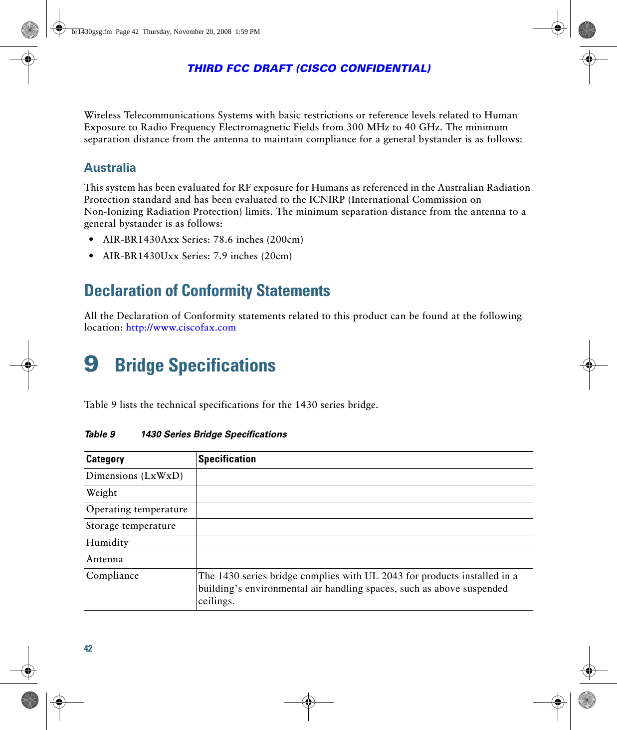 42THIRD FCC DRAFT (CISCO CONFIDENTIAL)Wireless Telecommunications Systems with basic restrictions or reference levels related to Human Exposure to Radio Frequency Electromagnetic Fields from 300 MHz to 40 GHz. The minimum separation distance from the antenna to maintain compliance for a general bystander is as follows: AustraliaThis system has been evaluated for RF exposure for Humans as referenced in the Australian Radiation Protection standard and has been evaluated to the ICNIRP (International Commission on Non-Ionizing Radiation Protection) limits. The minimum separation distance from the antenna to a general bystander is as follows:  • AIR-BR1430Axx Series: 78.6 inches (200cm)   • AIR-BR1430Uxx Series: 7.9 inches (20cm)Declaration of Conformity StatementsAll the Declaration of Conformity statements related to this product can be found at the following location: http://www.ciscofax.com9  Bridge SpecificationsTable 9 lists the technical specifications for the 1430 series bridge.Ta b l e  9 1430 Series Bridge Specifications  Category SpecificationDimensions (LxWxD)WeightOperating temperatureStorage temperatureHumidityAntennaCompliance The 1430 series bridge complies with UL 2043 for products installed in a building’s environmental air handling spaces, such as above suspended ceilings.br1430gsg.fm  Page 42  Thursday, November 20, 2008  1:59 PM