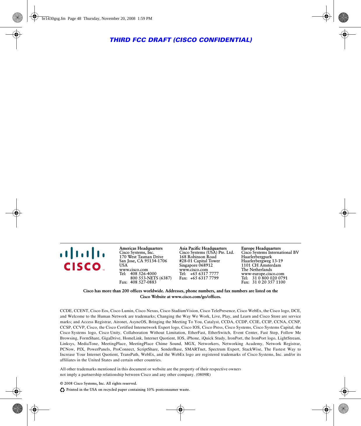 Americas HeadquartersCisco Systems, Inc.170 West Tasman DriveSan Jose, CA 95134-1706USAwww.cisco.comTel: 408 526-4000800 553-NETS (6387)Fax: 408 527-0883Asia Pacific HeadquartersCisco Systems (USA) Pte. Ltd.168 Robinson Road#28-01 Capital TowerSingapore 068912www.cisco.comTel: +65 6317 7777Fax: +65 6317 7799Europe HeadquartersCisco Systems International BVHaarlerbergparkHaarlerbergweg 13-191101 CH AmsterdamThe Netherlandswww-europe.cisco.comTel: 31 0 800 020 0791Fax: 31 0 20 357 1100Cisco has more than 200 offices worldwide. Addresses, phone numbers, and fax numbers are listed on the Cisco Website at www.cisco.com/go/offices.CCDE, CCENT, Cisco Eos, Cisco Lumin, Cisco Nexus, Cisco StadiumVision, Cisco TelePresence, Cisco WebEx, the Cisco logo, DCE, and Welcome to the Human Network are trademarks; Changing the Way We Work, Live, Play, and Learn and Cisco Store are service marks; and Access Registrar, Aironet, AsyncOS, Bringing the Meeting To You, Catalyst, CCDA, CCDP, CCIE, CCIP, CCNA, CCNP, CCSP, CCVP, Cisco, the Cisco Certified Internetwork Expert logo, Cisco IOS, Cisco Press, Cisco Systems, Cisco Systems Capital, the Cisco Systems logo, Cisco Unity, Collaboration Without Limitation, EtherFast, EtherSwitch, Event Center, Fast Step, Follow Me Browsing, FormShare, GigaDrive, HomeLink, Internet Quotient, IOS, iPhone, iQuick Study, IronPort, the IronPort logo, LightStream, Linksys, MediaTone, MeetingPlace, MeetingPlace Chime Sound, MGX, Networkers, Networking Academy, Network Registrar, PCNow, PIX, PowerPanels, ProConnect, ScriptShare, SenderBase, SMARTnet, Spectrum Expert, StackWise, The Fastest Way to Increase Your Internet Quotient, TransPath, WebEx, and the WebEx logo are registered trademarks of Cisco Systems, Inc. and/or its affiliates in the United States and certain other countries. All other trademarks mentioned in this document or website are the property of their respective owners. The use of the word partner does not imply a partnership relationship between Cisco and any other company. (0809R)© 2008 Cisco Systems, Inc. All rights reserved.Printed in the USA on recycled paper containing 10% postconsumer waste.THIRD FCC DRAFT (CISCO CONFIDENTIAL)br1430gsg.fm  Page 48  Thursday, November 20, 2008  1:59 PM