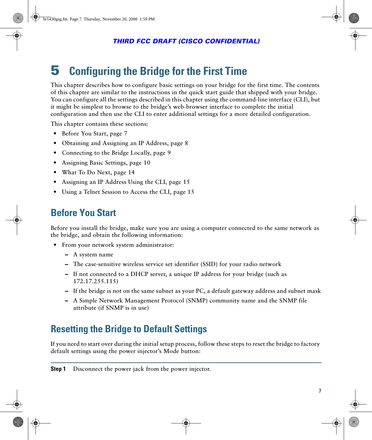 7THIRD FCC DRAFT (CISCO CONFIDENTIAL)5  Configuring the Bridge for the First TimeThis chapter describes how to configure basic settings on your bridge for the first time. The contents of this chapter are similar to the instructions in the quick start guide that shipped with your bridge. You can configure all the settings described in this chapter using the command-line interface (CLI), but it might be simplest to browse to the bridge’s web-browser interface to complete the initial configuration and then use the CLI to enter additional settings for a more detailed configuration. This chapter contains these sections:  • Before You Start, page 7  • Obtaining and Assigning an IP Address, page 8  • Connecting to the Bridge Locally, page 9  • Assigning Basic Settings, page 10  • What To Do Next, page 14  • Assigning an IP Address Using the CLI, page 15  • Using a Telnet Session to Access the CLI, page 15Before You StartBefore you install the bridge, make sure you are using a computer connected to the same network as the bridge, and obtain the following information:  • From your network system administrator:  –A system name  –The case-sensitive wireless service set identifier (SSID) for your radio network  –If not connected to a DHCP server, a unique IP address for your bridge (such as 172.17.255.115)  –If the bridge is not on the same subnet as your PC, a default gateway address and subnet mask  –A Simple Network Management Protocol (SNMP) community name and the SNMP file attribute (if SNMP is in use)Resetting the Bridge to Default SettingsIf you need to start over during the initial setup process, follow these steps to reset the bridge to factory default settings using the power injector’s Mode button:Step 1 Disconnect the power jack from the power injector.br1430gsg.fm  Page 7  Thursday, November 20, 2008  1:59 PM