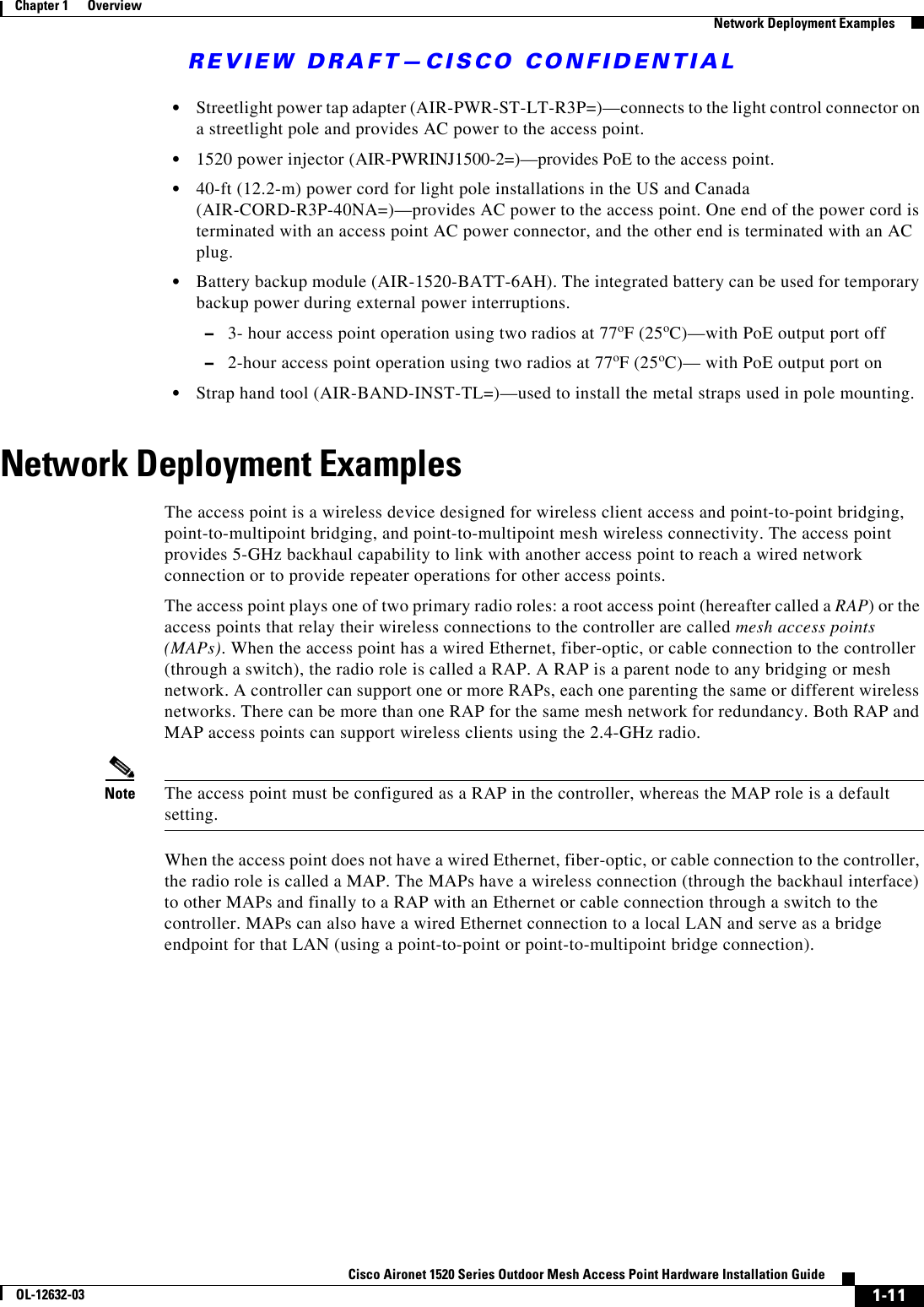 REVIEW DRAFT—CISCO CONFIDENTIAL1-11Cisco Aironet 1520 Series Outdoor Mesh Access Point Hardware Installation GuideOL-12632-03Chapter 1      Overview  Network Deployment Examples  • Streetlight power tap adapter (AIR-PWR-ST-LT-R3P=)—connects to the light control connector on a streetlight pole and provides AC power to the access point.  • 1520 power injector (AIR-PWRINJ1500-2=)—provides PoE to the access point.  • 40-ft (12.2-m) power cord for light pole installations in the US and Canada (AIR-CORD-R3P-40NA=)—provides AC power to the access point. One end of the power cord is terminated with an access point AC power connector, and the other end is terminated with an AC plug.  • Battery backup module (AIR-1520-BATT-6AH). The integrated battery can be used for temporary backup power during external power interruptions.  –3- hour access point operation using two radios at 77oF (25oC)—with PoE output port off  –2-hour access point operation using two radios at 77oF (25oC)— with PoE output port on  • Strap hand tool (AIR-BAND-INST-TL=)—used to install the metal straps used in pole mounting.Network Deployment ExamplesThe access point is a wireless device designed for wireless client access and point-to-point bridging, point-to-multipoint bridging, and point-to-multipoint mesh wireless connectivity. The access point provides 5-GHz backhaul capability to link with another access point to reach a wired network connection or to provide repeater operations for other access points. The access point plays one of two primary radio roles: a root access point (hereafter called a RAP) or the access points that relay their wireless connections to the controller are called mesh access points (MAPs). When the access point has a wired Ethernet, fiber-optic, or cable connection to the controller (through a switch), the radio role is called a RAP. A RAP is a parent node to any bridging or mesh network. A controller can support one or more RAPs, each one parenting the same or different wireless networks. There can be more than one RAP for the same mesh network for redundancy. Both RAP and MAP access points can support wireless clients using the 2.4-GHz radio.Note The access point must be configured as a RAP in the controller, whereas the MAP role is a default setting.When the access point does not have a wired Ethernet, fiber-optic, or cable connection to the controller, the radio role is called a MAP. The MAPs have a wireless connection (through the backhaul interface) to other MAPs and finally to a RAP with an Ethernet or cable connection through a switch to the controller. MAPs can also have a wired Ethernet connection to a local LAN and serve as a bridge endpoint for that LAN (using a point-to-point or point-to-multipoint bridge connection). 