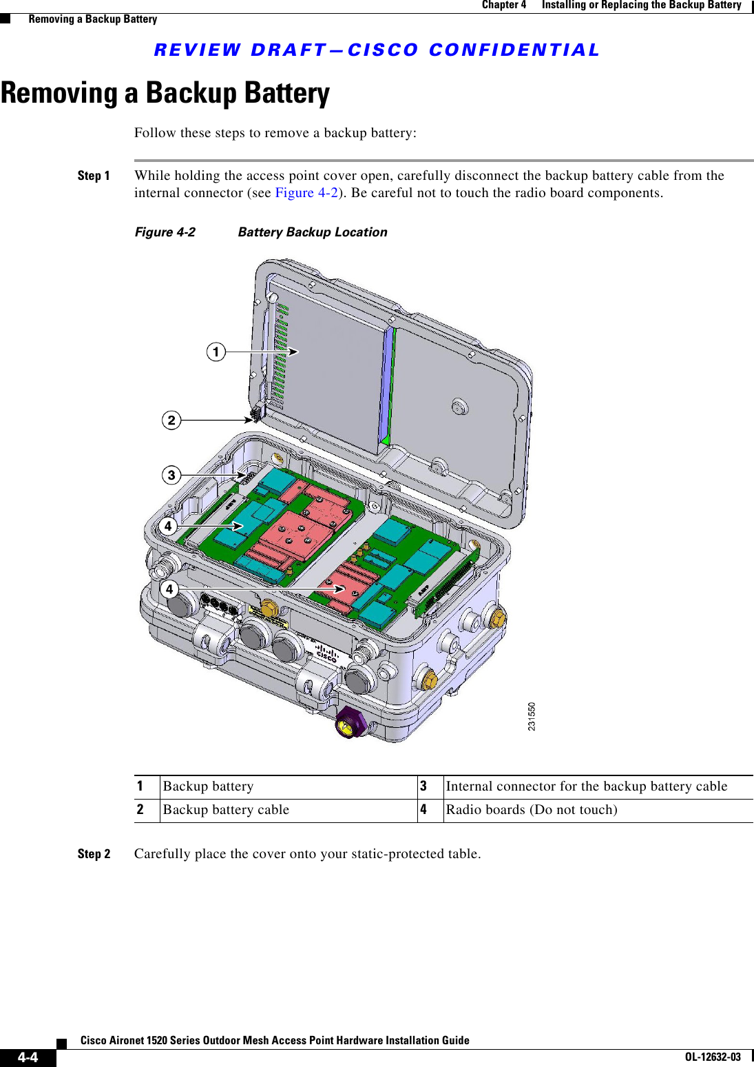 REVIEW DRAFT—CISCO CONFIDENTIAL4-4Cisco Aironet 1520 Series Outdoor Mesh Access Point Hardware Installation GuideOL-12632-03Chapter 4      Installing or Replacing the Backup Battery  Removing a Backup BatteryRemoving a Backup BatteryFollow these steps to remove a backup battery:Step 1 While holding the access point cover open, carefully disconnect the backup battery cable from the internal connector (see Figure 4-2). Be careful not to touch the radio board components.Figure 4-2 Battery Backup LocationStep 2 Carefully place the cover onto your static-protected table.1Backup battery  3Internal connector for the backup battery cable2Backup battery cable 4Radio boards (Do not touch)