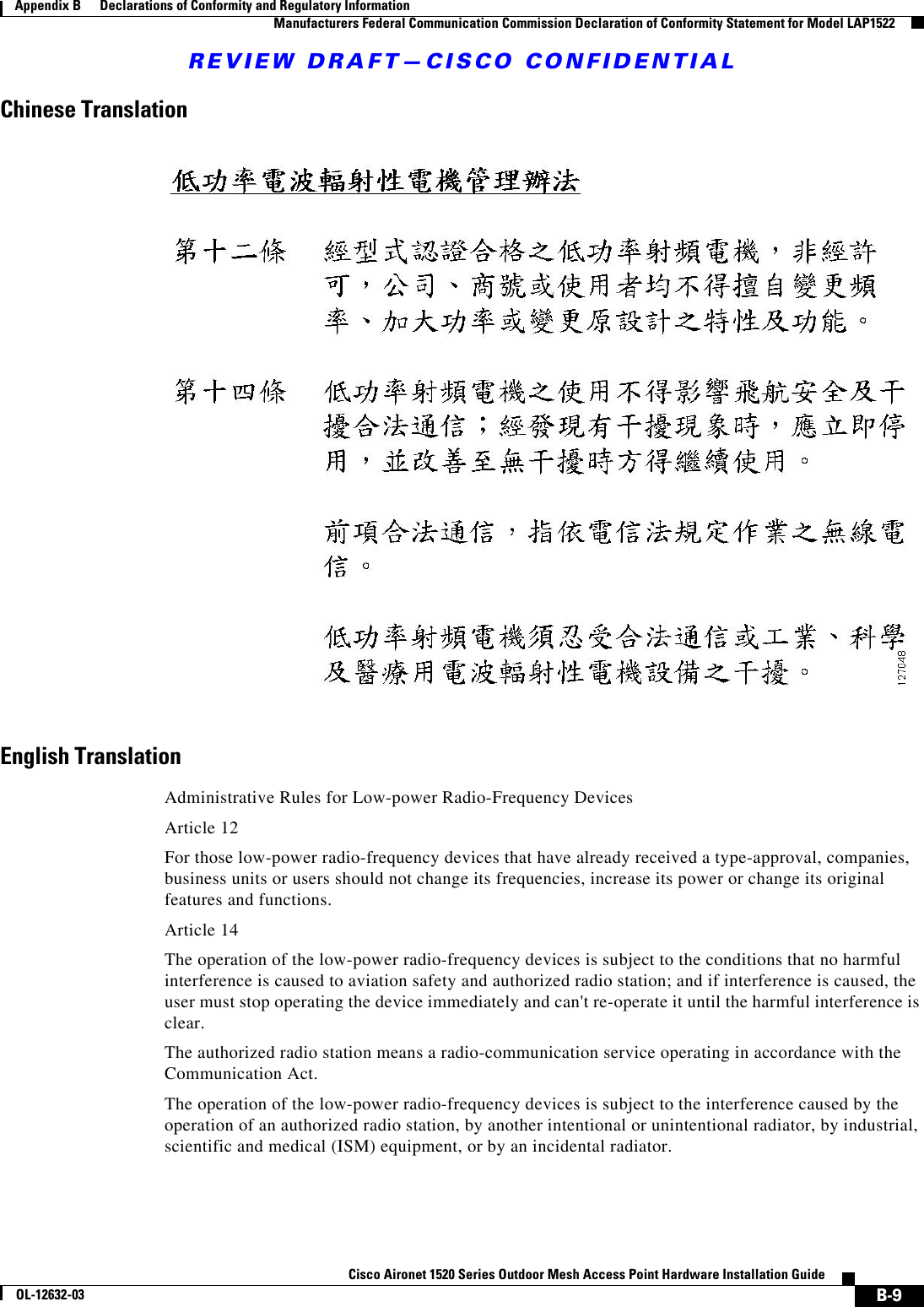 REVIEW DRAFT—CISCO CONFIDENTIALB-9Cisco Aironet 1520 Series Outdoor Mesh Access Point Hardware Installation GuideOL-12632-03Appendix B      Declarations of Conformity and Regulatory Information  Manufacturers Federal Communication Commission Declaration of Conformity Statement for Model LAP1522Chinese TranslationEnglish TranslationAdministrative Rules for Low-power Radio-Frequency DevicesArticle 12For those low-power radio-frequency devices that have already received a type-approval, companies, business units or users should not change its frequencies, increase its power or change its original features and functions.Article 14The operation of the low-power radio-frequency devices is subject to the conditions that no harmful interference is caused to aviation safety and authorized radio station; and if interference is caused, the user must stop operating the device immediately and can&apos;t re-operate it until the harmful interference is clear.The authorized radio station means a radio-communication service operating in accordance with the Communication Act. The operation of the low-power radio-frequency devices is subject to the interference caused by the operation of an authorized radio station, by another intentional or unintentional radiator, by industrial, scientific and medical (ISM) equipment, or by an incidental radiator. 