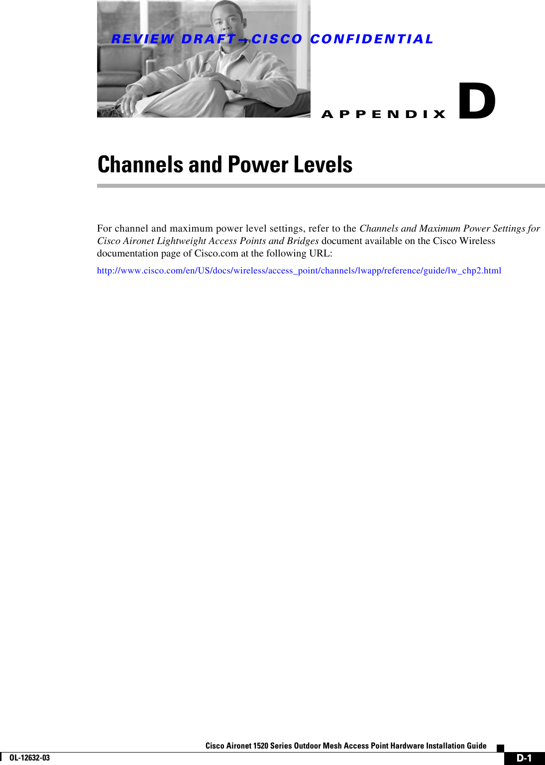 REVIEW DRAFT—CISCO CONFIDENTIALD-1Cisco Aironet 1520 Series Outdoor Mesh Access Point Hardware Installation GuideOL-12632-03APPENDIXDChannels and Power LevelsFor channel and maximum power level settings, refer to the Channels and Maximum Power Settings for Cisco Aironet Lightweight Access Points and Bridges document available on the Cisco Wireless documentation page of Cisco.com at the following URL:http://www.cisco.com/en/US/docs/wireless/access_point/channels/lwapp/reference/guide/lw_chp2.html