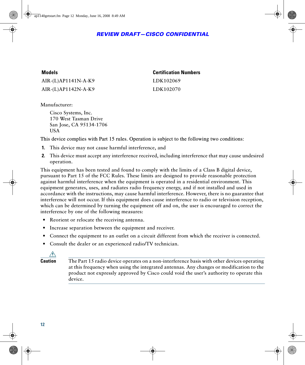 12REVIEW DRAFT—CISCO CONFIDENTIALManufacturer:Cisco Systems, Inc. 170 West Tasman Drive San Jose, CA 95134-1706 USAThis device complies with Part 15 rules. Operation is subject to the following two conditions:1. This device may not cause harmful interference, and2. This device must accept any interference received, including interference that may cause undesired operation.This equipment has been tested and found to comply with the limits of a Class B digital device, pursuant to Part 15 of the FCC Rules. These limits are designed to provide reasonable protection against harmful interference when the equipment is operated in a residential environment. This equipment generates, uses, and radiates radio frequency energy, and if not installed and used in accordance with the instructions, may cause harmful interference. However, there is no guarantee that interference will not occur. If this equipment does cause interference to radio or television reception, which can be determined by turning the equipment off and on, the user is encouraged to correct the interference by one of the following measures:  • Reorient or relocate the receiving antenna.  • Increase separation between the equipment and receiver.  • Connect the equipment to an outlet on a circuit different from which the receiver is connected.  • Consult the dealer or an experienced radio/TV technician.Caution The Part 15 radio device operates on a non-interference basis with other devices operating at this frequency when using the integrated antennas. Any changes or modification to the product not expressly approved by Cisco could void the user’s authority to operate this device.Models Certification NumbersAIR-(L)AP1141N-A-K9 LDK102069AIR-(L)AP1142N-A-K9 LDK102070ap1140getstart.fm  Page 12  Monday, June 16, 2008  8:49 AM