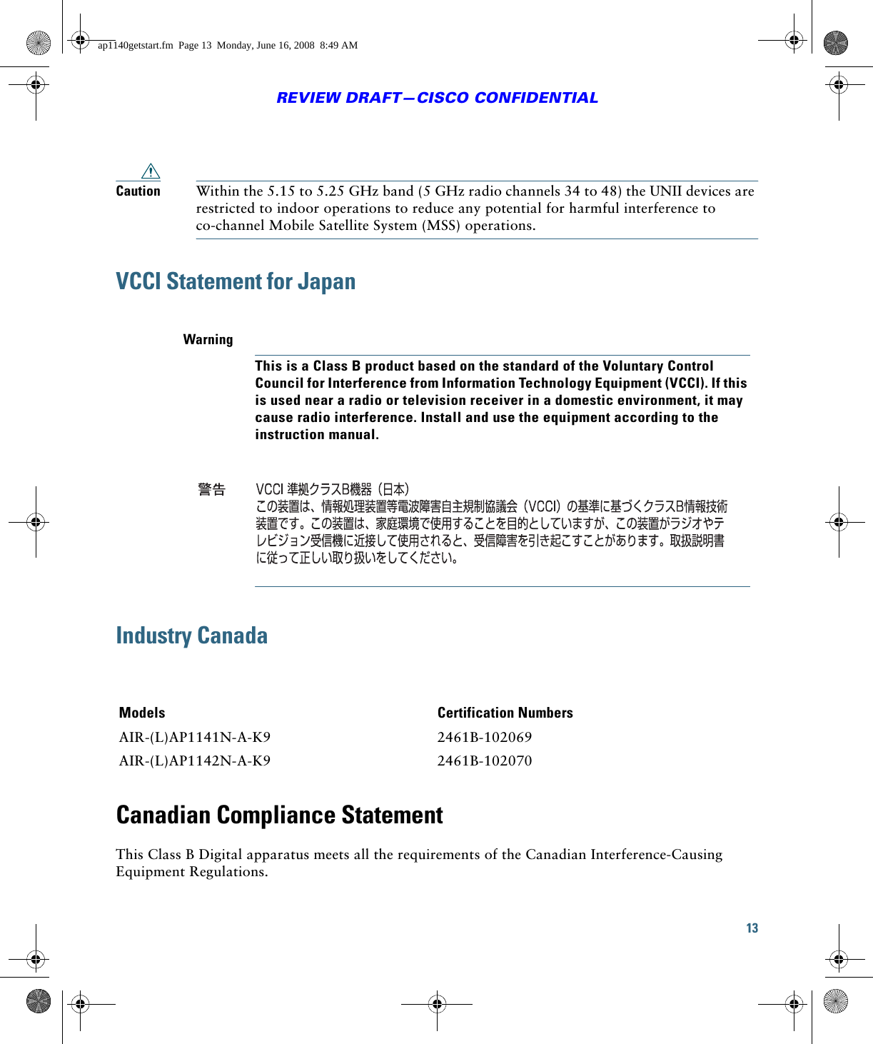 13REVIEW DRAFT—CISCO CONFIDENTIALCaution Within the 5.15 to 5.25 GHz band (5 GHz radio channels 34 to 48) the UNII devices are restricted to indoor operations to reduce any potential for harmful interference to co-channel Mobile Satellite System (MSS) operations.VCCI Statement for JapanIndustry CanadaCanadian Compliance StatementThis Class B Digital apparatus meets all the requirements of the Canadian Interference-Causing Equipment Regulations.WarningThis is a Class B product based on the standard of the Voluntary Control Council for Interference from Information Technology Equipment (VCCI). If this is used near a radio or television receiver in a domestic environment, it may cause radio interference. Install and use the equipment according to the instruction manual.Models Certification NumbersAIR-(L)AP1141N-A-K9 2461B-102069AIR-(L)AP1142N-A-K9 2461B-102070ap1140getstart.fm  Page 13  Monday, June 16, 2008  8:49 AM