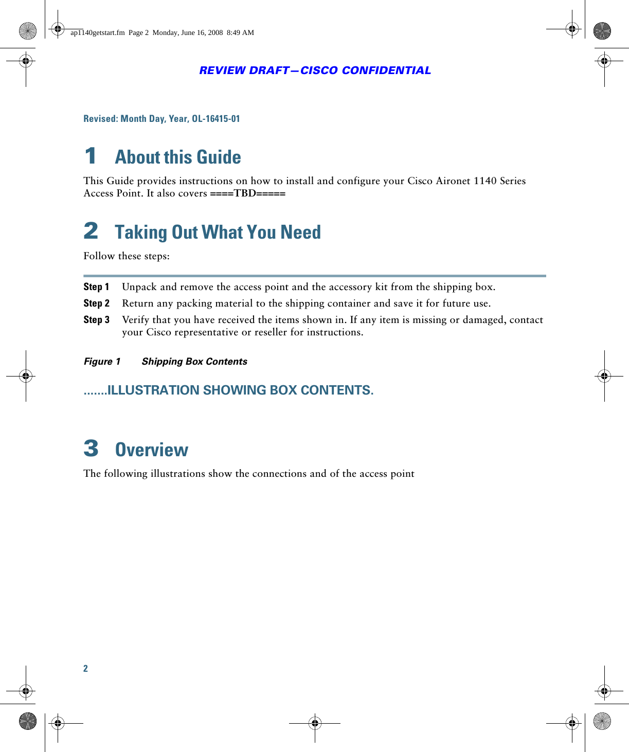 2REVIEW DRAFT—CISCO CONFIDENTIALRevised: Month Day, Year, OL-16415-011  About this GuideThis Guide provides instructions on how to install and configure your Cisco Aironet 1140 Series Access Point. It also covers ====TBD=====2  Taking Out What You NeedFollow these steps:Step 1 Unpack and remove the access point and the accessory kit from the shipping box.Step 2 Return any packing material to the shipping container and save it for future use.Step 3 Verify that you have received the items shown in. If any item is missing or damaged, contact your Cisco representative or reseller for instructions.Figure 1 Shipping Box Contents.......ILLUSTRATION SHOWING BOX CONTENTS.3  OverviewThe following illustrations show the connections and of the access pointap1140getstart.fm  Page 2  Monday, June 16, 2008  8:49 AM
