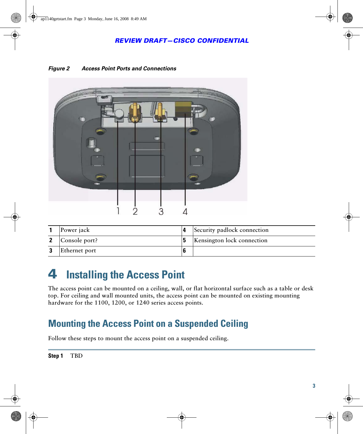 3REVIEW DRAFT—CISCO CONFIDENTIALFigure 2 Access Point Ports and Connections4  Installing the Access PointThe access point can be mounted on a ceiling, wall, or flat horizontal surface such as a table or desk top. For ceiling and wall mounted units, the access point can be mounted on existing mounting hardware for the 1100, 1200, or 1240 series access points. Mounting the Access Point on a Suspended CeilingFollow these steps to mount the access point on a suspended ceiling.Step 1 TBD1Power jack 4Security padlock connection2Console port? 5Kensington lock connection3Ethernet port 6ap1140getstart.fm  Page 3  Monday, June 16, 2008  8:49 AM