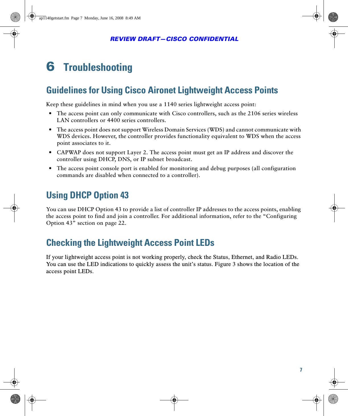 7REVIEW DRAFT—CISCO CONFIDENTIAL6  TroubleshootingGuidelines for Using Cisco Aironet Lightweight Access PointsKeep these guidelines in mind when you use a 1140 series lightweight access point:  • The access point can only communicate with Cisco controllers, such as the 2106 series wireless LAN controllers or 4400 series controllers.  • The access point does not support Wireless Domain Services (WDS) and cannot communicate with WDS devices. However, the controller provides functionality equivalent to WDS when the access point associates to it.  • CAPWAP does not support Layer 2. The access point must get an IP address and discover the controller using DHCP, DNS, or IP subnet broadcast.  • The access point console port is enabled for monitoring and debug purposes (all configuration commands are disabled when connected to a controller). Using DHCP Option 43You can use DHCP Option 43 to provide a list of controller IP addresses to the access points, enabling the access point to find and join a controller. For additional information, refer to the “Configuring Option 43” section on page 22.Checking the Lightweight Access Point LEDsIf your lightweight access point is not working properly, check the Status, Ethernet, and Radio LEDs. You can use the LED indications to quickly assess the unit’s status. Figure 3 shows the location of the access point LEDs.ap1140getstart.fm  Page 7  Monday, June 16, 2008  8:49 AM