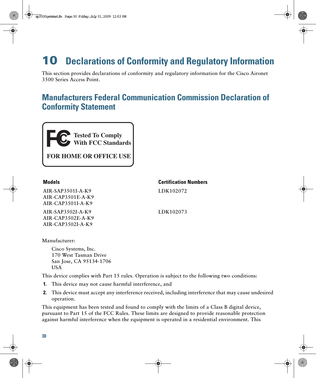 30 10  Declarations of Conformity and Regulatory InformationThis section provides declarations of conformity and regulatory information for the Cisco Aironet 3500 Series Access Point.Manufacturers Federal Communication Commission Declaration of Conformity StatementManufacturer:Cisco Systems, Inc.170 West Tasman DriveSan Jose, CA 95134-1706USAThis device complies with Part 15 rules. Operation is subject to the following two conditions:1. This device may not cause harmful interference, and2. This device must accept any interference received, including interference that may cause undesired operation.This equipment has been tested and found to comply with the limits of a Class B digital device, pursuant to Part 15 of the FCC Rules. These limits are designed to provide reasonable protection against harmful interference when the equipment is operated in a residential environment. This Models Certification NumbersAIR-SAP3501I-A-K9AIR-CAP3501E-A-K9AIR-CAP3501I-A-K9LDK102072AIR-SAP3502I-A-K9AIR-CAP3502E-A-K9AIR-CAP3502I-A-K9LDK102073Tested To ComplyWith FCC StandardsFOR HOME OR OFFICE USEap3500getstart.fm  Page 30  Friday, Ju ly 31, 2009  12:53 PM